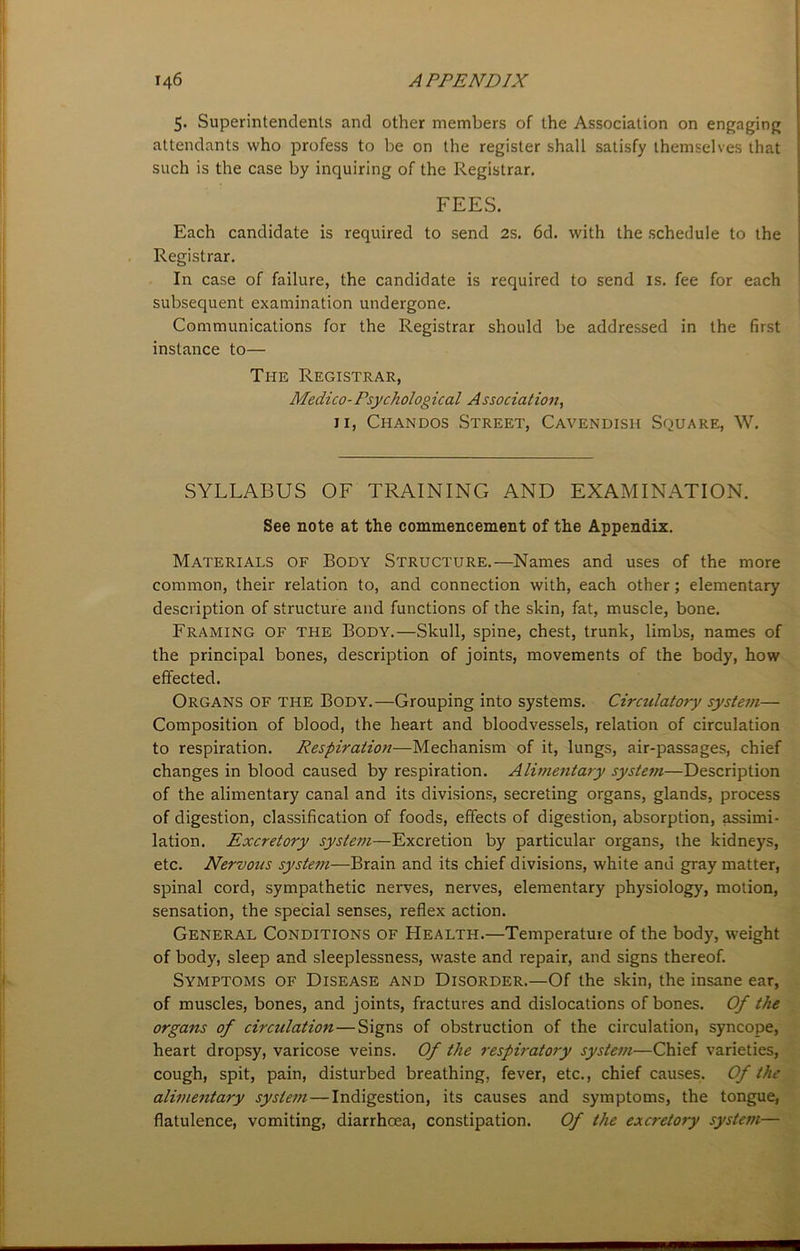 5. Superintendents and other members of the Association on engaging attendants who profess to be on the register shall satisfy themselves that such is the case by inquiring of the Registrar. FEES. Each candidate is required to send 2s. 6d. with the schedule to the Registrar. In case of failure, the candidate is required to send is. fee for each subsequent examination undergone. Communications for the Registrar should be addressed in the first instance to— The Registrar, Medico-Psychological Association, 11, Chandos Street, Cavendish Square, W. SYLLABUS OF TRAINING AND EXAMINATION. See note at the commencement of the Appendix. Materials of Body Structure.—Names and uses of the more common, their relation to, and connection with, each other; elementary description of structure and functions of the skin, fat, muscle, bone. Framing of the Body.—Skull, spine, chest, trunk, limbs, names of the principal bones, description of joints, movements of the body, how effected. Organs of the Body.—Grouping into systems. Circulatory system— Composition of blood, the heart and bloodvessels, relation of circulation to respiration. Respiration—Mechanism of it, lungs, air-passages, chief changes in blood caused by respiration. Alimentary system—Description of the alimentary canal and its divisions, secreting organs, glands, process of digestion, classification of foods, effects of digestion, absorption, assimi- lation. Excretory system—Excretion by particular organs, the kidneys, etc. Nervous system—Brain and its chief divisions, white and gray matter, spinal cord, sympathetic nerves, nerves, elementary physiology, motion, sensation, the special senses, reflex action. General Conditions of Health.—Temperature of the body, weight of body, sleep and sleeplessness, waste and repair, and signs thereof. Symptoms of Disease and Disorder.—Of the skin, the insane ear, of muscles, bones, and joints, fractures and dislocations of bones. Of the organs of circulation—Signs of obstruction of the circulation, syncope, heart dropsy, varicose veins. Of the respiratory system—Chief varieties, cough, spit, pain, disturbed breathing, fever, etc., chief causes. Of the alimentary system—Indigestion, its causes and symptoms, the tongue, flatulence, vomiting, diarrhoea, constipation. Of the excretory system—
