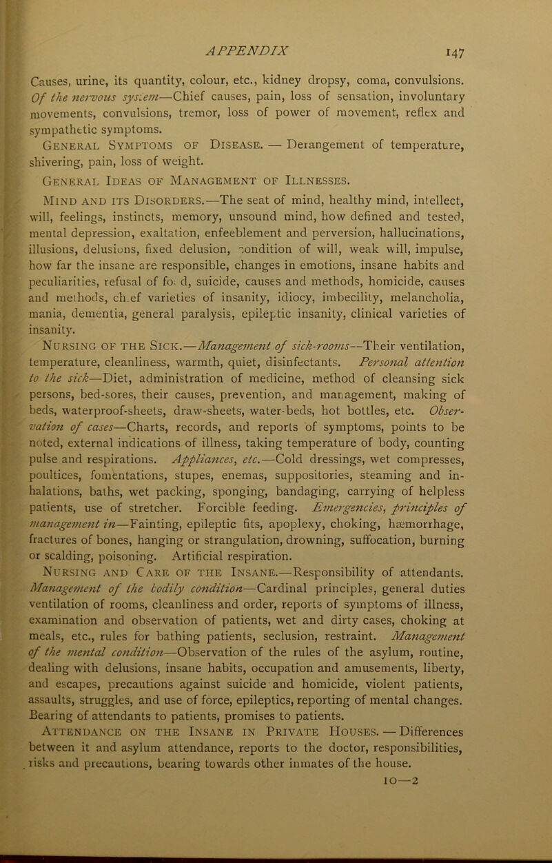 Causes, urine, its quantity, colour, etc., kidney dropsy, coma, convulsions. Of the nervous system—Chief causes, pain, loss of sensation, involuntary movements, convulsions, tremor, loss of power of movement, reflex and sympathetic symptoms. General Symptoms of Disease. — Derangement of temperature, shivering, pain, loss of weight. General Ideas of Management of Illnesses. Mind and its Disorders.—The seat of mind, healthy mind, intellect, will, feelings, instincts, memory, unsound mind, how defined and tested, mental depression, exaltation, enfeeblement and perversion, hallucinations, illusions, delusions, fixed delusion, condition of will, weak will, impulse, how far the insane are responsible, changes in emotions, insane habits and peculiarities, refusal of fo. d, suicide, causes and methods, homicide, causes and methods, ch ef varieties of insanity, idiocy, imbecility, melancholia, mania, dementia, general paralysis, epileptic insanity, clinical varieties of insanity. Nursing of the Sick.—Management of sick-rooms—Their ventilation, temperature, cleanliness, warmth, quiet, disinfectants. Personal attention to the sick—Diet, administration of medicine, method of cleansing sick persons, bed-sores, their causes, prevention, and management, making of beds, waterproof-sheets, draw-sheets, water-beds, hot bottles, etc. Obser- vation of cases—Charts, records, and reports of symptoms, points to be noted, external indications of illness, taking temperature of body, counting pulse and respirations. Appliances, etc.—Cold dressings, wet compresses, poultices, fomentations, stupes, enemas, suppositories, steaming and in- halations, baths, wet packing, sponging, bandaging, carrying of helpless patients, use of stretcher. Forcible feeding. Emergencies, principles of management in—Fainting, epileptic fits, apoplexy, choking, haemorrhage, fractures of bones, hanging or strangulation, drowning, suffocation, burning or scalding, poisoning. Artificial respiration. Nursing and Care of the Insane.—Responsibility of attendants. Managetnent of the bodily condition—Cardinal principles, general duties ventilation of rooms, cleanliness and order, reports of symptoms of illness, examination and observation of patients, wet and dirty cases, choking at meals, etc., rules for bathing patients, seclusion, restraint. Management of the mental condition—Observation of the rules of the asylum, routine, dealing with delusions, insane habits, occupation and amusements, liberty, and escapes, precautions against suicide and homicide, violent patients, assaults, struggles, and use of force, epileptics, reporting of mental changes. Bearing of attendants to patients, promises to patients. Attendance on ti-ie Insane in Private Houses.—Differences between it and asylum attendance, reports to the doctor, responsibilities, risks and precautions, bearing towards other inmates of the house. 10—2