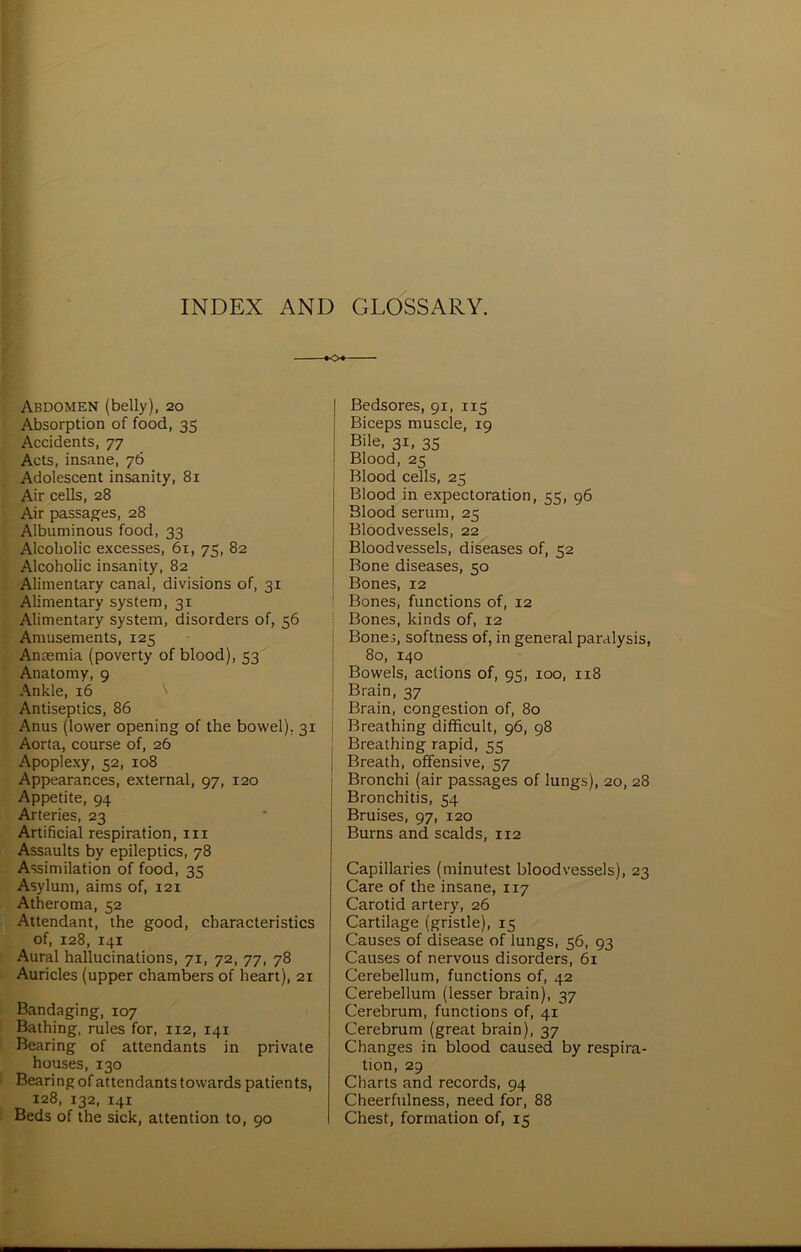 INDEX AND GLOSSARY. Bedsores, 91, 115 Biceps muscle, 19 Bile, 31, 35 Blood, 25 Blood cells, 25 Blood in expectoration, 55, 96 Blood serum, 25 Bloodvessels, 22 Bloodvessels, diseases of, 52 Bone diseases, 50 Bones, 12 Bones, functions of, 12 Bones, kinds of, 12 Bone.;, softness of, in general paralysis, 80, 140 Bowels, actions of, 95, 100, 118 Brain, 37 Brain, congestion of, 80 Breathing difficult, 96, 98 : Breathing rapid, 55 | Breath, offensive, 57 Bronchi (air passages of lungs), 20, 28 Bronchitis, 54 Bruises, 97, 120 Burns and scalds, 112 Abdomen (belly), 20 Absorption of food, 35 Accidents, 77 Acts, insane, 76 Adolescent insanity, 81 Air cells, 28 Air passages, 28 Albuminous food, 33 Alcoholic excesses, 61, 75, 82 Alcoholic insanity, 82 Alimentary canal, divisions of, 31 Alimentary system, 31 Alimentary system, disorders of, 56 Amusements, 125 Anaemia (poverty of blood), 53 Anatomy, 9 Ankle, 16 \ Antiseptics, 86 Anus (lower opening of the bowel), Aorta, course of, 26 Apoplexy, 52, 108 Appearances, external, 97, 120 Appetite, 94 Arteries, 23 Artificial respiration, in Assaults by epileptics, 78 Assimilation of food, 35 Asylum, aims of, 121 Atheroma, 52 Attendant, the good, characteristics of, 128, 141 Aural hallucinations, 71, 72, 77, 78 Auricles (upper chambers of heart), 21 Bandaging, 107 Bathing, rules for, 112, 141 Bearing of attendants in private houses, 130 Bearing of attendants towards patients, 128, 132, 141 Beds of the sick, attention to, 90 Capillaries (minutest bloodvessels), 23 Care of the insane, 117 Carotid artery, 26 Cartilage (gristle), 15 Causes of disease of lungs, 56, 93 Causes of nervous disorders, 61 Cerebellum, functions of, 42 Cerebellum (lesser brain), 37 Cerebrum, functions of, 41 Cerebrum (great brain), 37 Changes in blood caused by respira- tion, 29 Charts and records, 94 Cheerfulness, need for, 88 Chest, formation of, 15