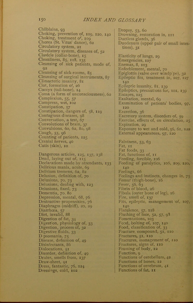 Chilblains, 93 Choking, prevention of, 109, 120, 140 Choking, treatment of, 109 Chorea (St. Vitus' dance), 62 Circulatory system, 21 Circulatory system, diseases of, 52 Clavicle (collar-bone), 15 Cleanliness, 85, 118, 135 Cleansing of sick patients, mode of, 92 Cleansing of sick-rooms, 85 Cleansing of surgical instruments, 87 Climacteric insanity, 81 Clot, formation of, 26 Coccyx (tail-bone), 14 Coma (a form of unconsciousness), 60 Complexion, 55, 57 Compress, wet, 102 Constipation, 57 Constipation, dangers of, s8, 119 Contagious diseases, 98 Conversation, a test, 67 Convolutions of brain, 37 Convulsions, 60, 62, 80, 98 Cough, SS> 96 Counting of patients, 125 Cranial nerves, 40 Cutis (skin), 10 Dangerous articles, 125, 137, 138 Dead, laying out of, 115 Declarations made by attendants, 133 Delirious mania, acute, 69 Delirium tremens, 62, 82 Delusion, definition of, 70 Delusions, 70, 73 Delusions, dealing with, 123 Delusions, fixed, 73 Dementia, 70, 80 Depression, mental, 68, 76 Destructive propensities, 76 Diaphragm (midriff), 20, 29 Diarrhoea, 57 Diet, invalid, 88 Digestion of fat, 34 Digestion, physiology of, 33 Digestion, process of, 32 Digestive fluids, 33 D psomania, 75 Disease, definition of, 49 Disinfectants, 86 Dislocations, 51 Disorder, definition of, 49 Drains, smells from, 137 Draw-sheet, 91 Dress, fantastic, 76, 124 Dressings, cold, 102 Dropsy, 53, 60 Drowning, restoration in, in Ductless glands, 36 Duodenum (upper pair of small intes- tines), 31 Elasticity of lungs, 29 Emergencies, 107 Enemas, 8, 103 Enfeeblement, mental, 70 Epiglottis (valve over windp'pe), 32 Epileptic fits, treatment in, 107, 127 140 Epileptic insanity, 81, 139 Epileptics, precautions for, 101, 139 Escapes, 125 Exaltation, mental, 69 Examination of patients' bodies, 97, 120 Excretion, 36 Excreiory system, disorders of, 59 Exercise, effects of, on circulation, 25 Expiration, 29 Exposure to wet and cold, 56, 61, 122 External appearances, 97, 120 Faintness, 53, 63 Fat, 11 Fat foods, 33 Fat, functions of, it Feeding, forcible, 106 Feeding of paralytics, 106, 109, 120, 140 Feelings, 66 Feelings and instincts, changes in, 75 Femur (thigh-bone), 16 Fever, 56, 63 Fibrin of blood, 26 Fibula (outer bone of leg), 16 Fire, smell of, 137 Fits, epileptic, management of, 107, 140 Flatulence, 57, 118 Flushing of face, 52, 57, 98 Fomentations, 103 Food, bolting of, 107, 140 Food, classification of, 33 Fracture, compound, 51, no Fractures, 51, no Fractures, management of, no Fractures, signs of, no Framing of body, 12 Function, 9 Functions of cerebellum, 42 Functions of bones, 12 Functions of cerebrum, 41 Functions of fat, n