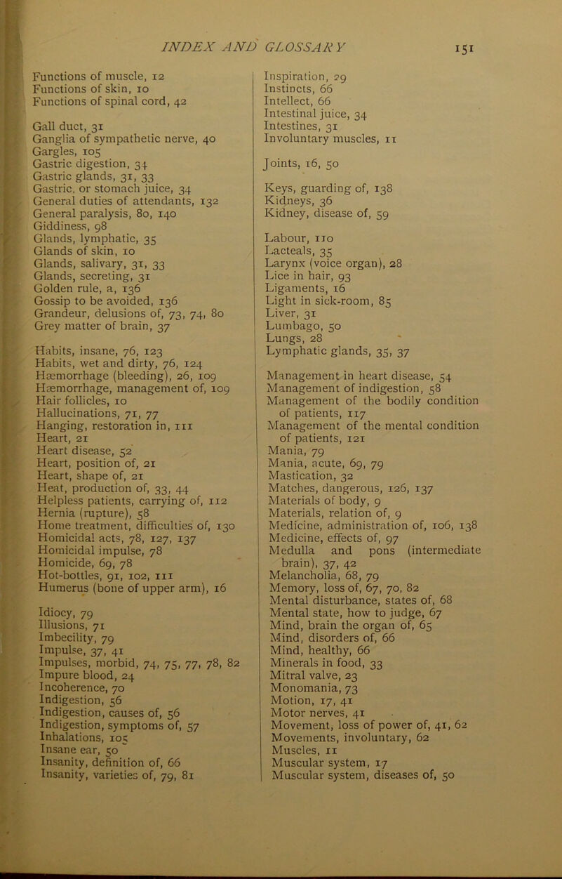 Functions of muscle, 12 Functions of skin, 10 Functions of spinal cord, 42 Gall duct, 31 Ganglia of sympathetic nerve, 40 Gargles, 105 Gastric digestion, 34 Gastric glands, 31, 33 Gastric, or stomach juice, 34 General duties of attendants, 132 General paralysis, 80, 140 Giddiness, 98 Glands, lymphatic, 35 Glands of skin, 10 Glands, salivary, 31, 33 Glands, secreting, 31 Golden rule, a, 136 Gossip to be avoided, 136 Grandeur, delusions of, 73, 74, 80 Grey matter of brain, 37 Habits, insane, 76, 123 Habits, wet and dirty, 76, 124 Haemorrhage (bleeding), 26, 109 Haemorrhage, management of, 109 Hair follicles, 10 Hallucinations, 71, 77 Hanging, restoration in, in Heart, 21 Heart disease, 52 Heart, position of, 21 Heart, shape of, 21 Heat, production of, 33, 44 Helpless patients, carrying of, 112 Hernia (rupture), 58 Home treatment, difficulties of, 130 Homicidal acts, 78, 127, 137 Homicidal impulse, 78 Homicide, 69, 78 Hot-bottles, 91, 102, in Humerus (bone of upper arm), 16 Idiocy, 79 Illusions, 71 Imbecility, 79 Impulse, 37, 41 Impulses, morbid, 74, 75, 77, 78, 82 Impure blood, 24 Incoherence, 70 Indigestion, 56 Indigestion, causes of, 56 Indigestion, symptoms of, 57 Inhalations, 105 Insane ear, 50 Insanity, definition of, 66 Insanity, varieties of, 79, 81 Inspiration, 29 Instincts, 66 Intellect, 66 Intestinal juice, 34 Intestines, 31 Involuntary muscles, 11 Joints, 16, 50 Keys, guarding of, 138 Kidneys, 36 Kidney, disease of, 59 Labour, no Lacteals, 35 Larynx (voice organ), 28 Lice in hair, 93 Ligaments, 16 Light in sick-room, 85 Liver, 31 Lumbago, 50 Lungs, 28 Lymphatic glands, 35, 37 Management in heart disease, 54 Management of indigestion, 58 Management of the bodily condition of patients, 117 Management of the mental condition of patients, 121 Mania, 79 Mania, acute, 69, 79 Mastication, 32 Matches, dangerous, 126, 137 Materials of body, 9 Materials, relation of, 9 Medicine, administration of, 106, 138 Medicine, effects of, 97 Medulla and pons (intermediate brain), 37, 42 | Melancholia, 68, 79 j Memory, loss of, 67, 70, 82 Mental disturbance, states of, 68 Mental state, how to judge, 67 Mind, brain the organ of, 65 Mind, disorders of, 66 Mind, healthy, 66 Minerals in food, 33 Mitral valve, 23 Monomania, 73 Motion, 17, 41 Motor nerves, 41 Movement, loss of power of, 41, 62 Movements, involuntary, 62 Muscles, 11 Muscular system, 17 Muscular system, diseases of, 50
