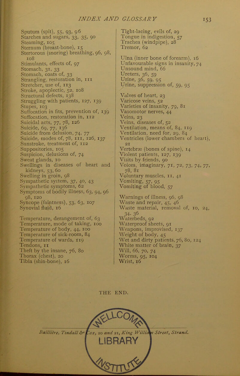 Sputum (spit), 55, 93, 96 Starches and sugars, 33, 35, 90 Steaming, 105 Sternum (breast-bone), 15 Stertorous (snoring) breathing, 96, 98, 108 Stimulants, effects of, 97 Stomach, 31, 33 Stomach, coats of, 33 Strangling, restoration in, in Stretcher, use of, 113 Stroke, apoplectic, 52, 108 Structural defects, 138 Struggling with patients, 127, 139 Stupes, 103 Suffocation in fits, prevention of, 139 Suffocation, restoration in, 112 Suicidal acts, 77, 78, 126 Suicide, 69, 77, 136 Suicide from delusion, 74, 77 Suicide, modes of, 78, in, 126, 137 Sunstroke, treatment of, 112 Suppositories, 105 Suspicion, delusions of, 74 Sweat glands, 10 Swellings in diseases of heart and kidneys, 53, 60 Swelling in groin, 98 Sympathetic system, 37, 40, 43 Sympathetic symptoms, 62 Symptoms of bodily illness, 63, 94, 96 98, 120 Syncope (faiptness), 53, 63, 107 Synovial fluicl, 16 Temperature, derangement of, 63 Temperature, mode of taking, 100 Temperature of body, 44, 100 Temperature of sick-room, 84 Temperature of wards, 119 Tendons, n Theft by the insane, 76, 80 Thorax (chest), 20 Tibia (shin-bone), 16 Tight-lacing, evils of, 29 Tongue in indigestion, 57 Trachea (windpipe), 28 Tremor, 62 Ulna (inner bone of forearm), 16 Unfavourable signs in insanity, 74 Unsound mind, 66 Ureters, 36, 59 Urine, 36, 59, 95 Urine, suppression of, 59, 95 Valves of heart, 23 Varicose veins, 52 Varieties of insanity, 79, 81 Vasomotor nerves, 44 Veins, 23 Veins, diseases of, 52 Ventilation, means of, 84, 119 Ventilation, need for, 29, 84 Ventricles (lower chambers of heart), 21 Vertebrae (bones of spine), 14 Violent patients, 127, 139 Visits by friends, 90 Voices, imaginary, 71, 72, 73, 74, 77, 78, 81 Voluntary muscles, 11, 41 Vomiting, 57, 95 Vomiting of blood, 57 Warnings of illness, 96, 98 Waste and repair, 45, 46 Waste material, removal of, 10, 24, 34- 36 Waterbeds, 92 Waterproof sheets, 91 Weapons, improvised, 137 Weight of body, 45 Wet and dirty patients, 76, 80, 124 White matter of brain, 37 Will, 66, 70, 74 Worms, 95, 104 Wrist, 16 THE END.