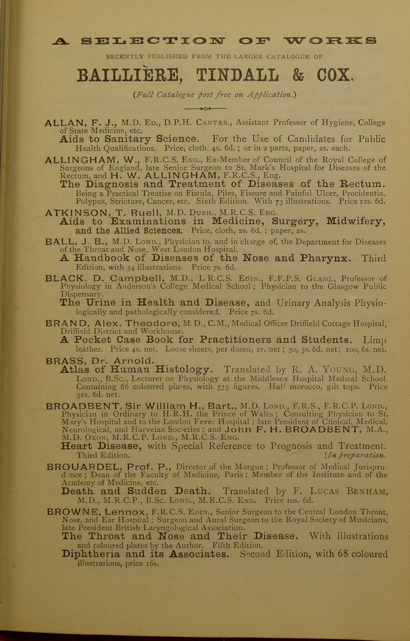 A. SELECTION O F WOEOCS RECENTLY PUBLISHED FROM THE LARGER CATALOGUE OF BAILLIE&E, TINDALL & COX, (Full Catalogue post free on Application.) ALLAN, F. J., M.D. Ed., D.P.H. Cantab., Assistant Professor of Hygiene, College of State Medicine, etc. Aids to Sanitary Science. For the Use of Candidates for Public Health Qualifications. Price, cloth, 4s. 6d. ; or in 2 parts, paper, 2s. each. ALL1NGHAM, W., F.R.C.S. Eng., Ex-Member of Council of the Royal College of Surgeons of England, late Senior Surgeon to St. Mark’s Hospital for Diseases of the Rectum, and Hi W. ALLINGHAM, F.R.C.S., Eng. The Diagnosis and Treatment of Diseases of the Rectum. Being a Practical Treatise on Fistula, Piles, Fissure and Painful Ulcer, Procidentia, Polypus, Stricture, Cancer, etc. Sixth Edition. With 73 illustrations. Price 12s. 6d. ATKINSON, T. Ruell, M.D. Durh., M.R.C.S. Eng. Aids to Examinations in Medicine, Surgery, Midwifery, and the Allied Sciences. Price, cloth, 2s. 6d. ; paper, 2s. BALL, J. B., M.D. Lond., Physician to, and in charge of, the Department for Diseases of the Throat and Nose, West London Hospital. A Handbook of Diseases of the Nose and Pharynx. Third Edition, with 54 illustrations. Price 7s. 6d. BLACK. D. Campbell, M.D., L.R.C.S. Edin., F.F.P.S. Glasg., Professor of Physiology in Anderson’s College Medical School ; Physician to the Glasgow Public Dispensary. The Urine in Health and Disease, and Urinary Analysis Physio- logically and pathologically considered. Price 7s. 6d. BR AND, Alex. Theodore, M.D., C.M., Medical Officer Driffield Cottage Hospital, Driffield District and Workhouse. A Pocket Case Book for Practitioners and Students. Limp leather. Price 4s. net. Loose sheets, per dozen, is. net; 50, 3s. 6d. net; 100, 6s. net. BRASS, Dr. Arnold. Atlas of Human Histology. Translated by R. A. Young, M.D. Lond., B.Sc., Lecturer on Physiology at the Middlesex Hospital Medical School Containing 66 coloured pla'es, with 575 figures. Hali morocco, gilt tops. Price 31s. 6d. net. BROADBENT, Sir William H., Bart., M.D. Lond., F.R.S., F.R.C.P. Lond., Physician in Ordinary to H.R.H. the Prince of Wales ; Consulting Physician to St. Mary’s Hospital and to the London Fever Hospital ; late President of Clinical, Medical, Neurological, and Harveian Societies; and John F. H. BROADBENT, M.A., M.D. Oxon, M.R.C.P. Lond., M.R.C.S. Eng. Heart Disease, with Special Reference to Prognosis and Treatment. Third Edition. [In preparation. BROUARDEL, Prof. P., Director of the Morgue; Professor of Medical Jurispru- dence; Dean of the Faculty of Medicine, Paris: Member of the Institute and of the Academy of Medicine, etc. Death and Sudden Death. Translated by F. Lucas Beniiam, M.D., M.R.C.P., B.Sc. Lond., M.R.C.S. Eng. Price 10s. 6d. BROWNE, Lennox, F.R.C.S. Edin., Senior Surgeon to the Central London Throat. Nose, and Ear Hospital; Surgeon and Aural Surgeon to tbe Royal Society of Musicians, late President British Laryngological Association. The Throat and Nose and Their Disease. With illustrations and coloured plates by the Author. Fifth Edition. Diphtheria and its Associates. Second Edition, with 68 coloured illustrations, price 16s.