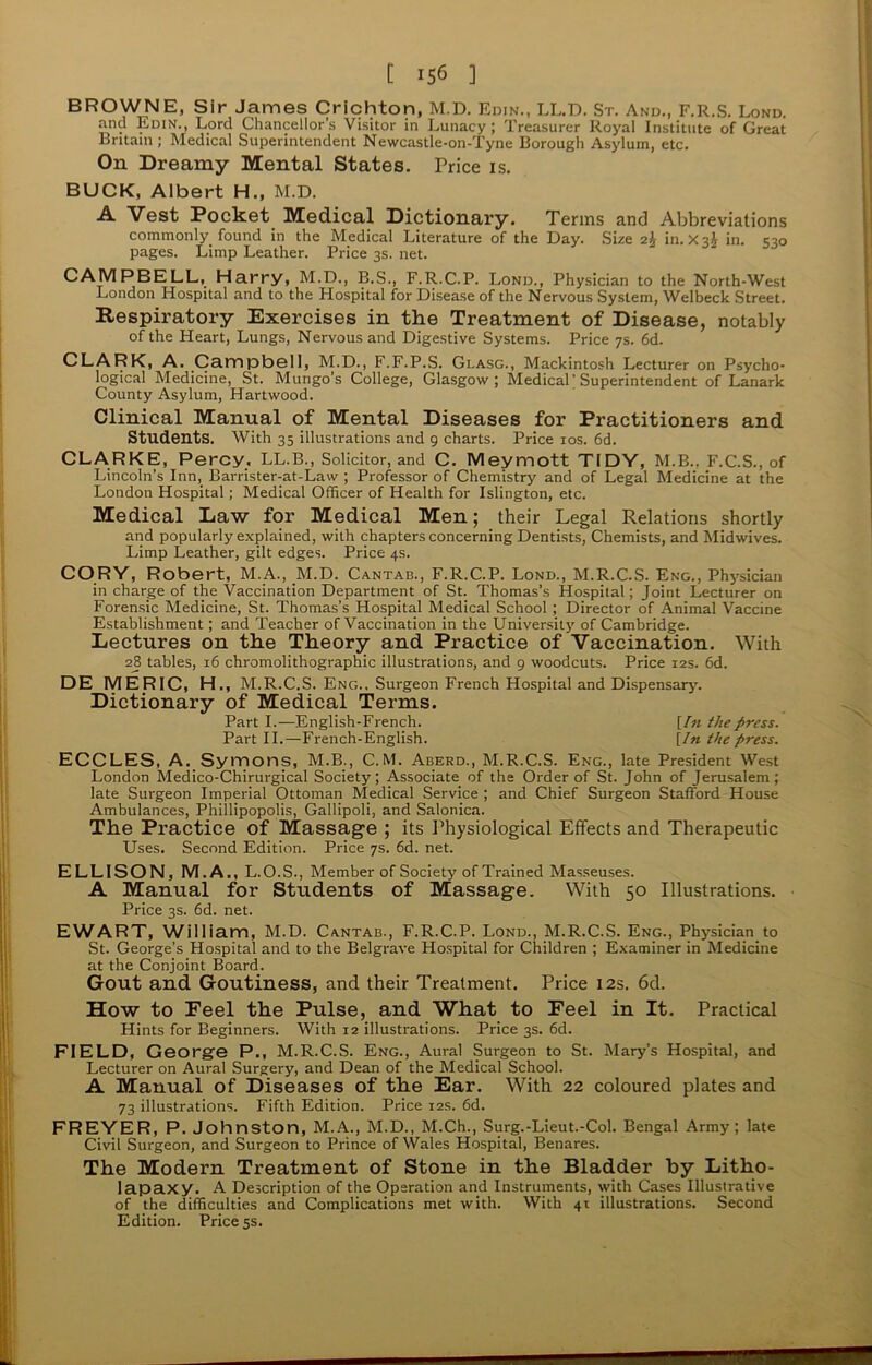 BROWNE, Sir James Crichton, M.D. Edjn., LL.D. St. And., F.R.S. Lond. and Edin., Lord Chancellor’s Visitor in Lunacy; Treasurer Royal Institute of Great Britain ; Medical Superintendent Newcastle-on-Tyne Borough Asylum, etc. On Dreamy Mental States. Price is. BUCK, Albert H., M.D. A. Vest Pocket Medical Dictionary. Terms and Abbreviations commonly found in the Medical Literature of the Day. Size 2£ in. in. 530 pages. Limp Leather. Price 3s. net. CAMPBELL, Harry, M.D., B.S., F.R.C.P. Lond., Physician to the North-West London Hospital and to the Hospital for Disease of the Nervous System, Welbeck Street. Respiratory Exercises in the Treatment of Disease, notably of the Heart, Lungs, Nervous and Digestive Systems. Price 7s. 6d. CLARK, A. Campbell, M.D., F.F.P.S. Glasg., Mackintosh Lecturer on Psycho- logical Medicine, St. Mungo’s College, Glasgow; Medical; Superintendent of Lanark County Asylum, Hartwood. Clinical Manual of Mental Diseases for Practitioners and Students. With 35 illustrations and 9 charts. Price 10s. 6d. CLARKE, Percy, LL.B., Solicitor, and C. Meymott TIDY, M.B.. F.C.S., of Lincoln’s Inn, Barrister-at-Law ; Professor of Chemistry and of Legal Medicine at the London Hospital; Medical Officer of Health for Islington, etc. Medical Daw for Medical Men; their Legal Relations shortly and popularly explained, with chapters concerning Dentists, Chemists, and Midwives. Limp Leather, gilt edges. Price 4s. CORY, Robert, M.A.,.M.D. Cantab., F.R.C.P. Lond., M.R.C.S. Eng., Physician in charge of the Vaccination Department of St. Thomas’s Hospital; Joint Lecturer on Forensic Medicine, St. Thomas’s Hospital Medical School ; Director of Animal Vaccine Establishment; and Teacher of Vaccination in the University of Cambridge. Lectures on the Theory and Practice of Vaccination. With 28 tables, 16 chromolithographic illustrations, and 9 woodcuts. Price 12s. 6d. DE MERIC, H., M.R.C.S. Eng., Surgeon French Hospital and Dispensary'. Dictionary of Medical Terms. Part I.—English-French. [In the press. Part II.—French-English. [In the press. ECCLES, A. Symons, M.B., C.M. Aberd., M.R.C.S. Eng., late President West London Medico-Chirurgical Society; Associate of the Order of St. John of Jerusalem; late Surgeon Imperial Ottoman Medical Service; and Chief Surgeon Stafford House Ambulances, Phillipopolis, Gallipoli, and Salonica. The Practice of Massage ; its Physiological Effects and Therapeutic Uses. Second Edition. Price 7s. 6d. net. ELLISON, M.A., L.O.S., Member of Society of Trained Masseuses. A Manual for Students of Massage. With 50 Illustrations. Price 3s. 6d. net. EWART, William, M.D. Cantab., F.R.C.P. Lond., M.R.C.S. Eng., Physician to St. George’s Hospital and to the Belgrave Hospital for Children ; Examiner in Medicine at the Conjoint Board. Gout and Goutiness, and their Treatment. Price 123. 6d. How to Feel the Pulse, and What to Feel in It. Practical Hints for Beginners. With 12 illustrations. Price 3s. 6d. FIELD, George P., M.R.C.S. Eng., Aural Surgeon to St. Mary’s Hospital, and Lecturer on Aural Surgery, and Dean of the Medical School. A Manual of Diseases of the Ear. With 22 coloured plates and 73 illustrations. Fifth Edition. Price 12s. 6d. FREYER, P. Johnston, M.A., M.D., M.Ch., Surg.-Lieut.-Col. Bengal Army; late Civil Surgeon, and Surgeon to Prince of Wales Hospital, Benares. The Modern Treatment of Stone in the Bladder by Litho- lapaxy. A Description of the Operation and Instruments, with Cases Illustrative of the difficulties and Complications met with. With 41 illustrations. Second Edition. Price 5s.