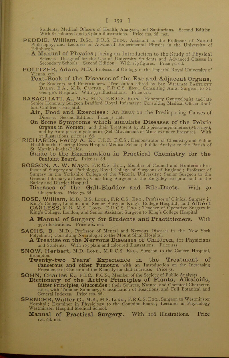 Students, Medical Officers of Health, Analysts, and Sanitarians. Second Edition. With 81 coloured and 38 plain illustrations. Price 12s. 6d. net. PEDD1E, William, D.Sc., F.R.S. Edin., Assistant to the Professor of Natural Philosophy, and Lecturer on Advanced Experimental Physics in the University of Edinburgh. A Manual of Physics ; being an Introduction to the Study of Physical Science. Designed for the Use of University Students and Advanced Classes in Secondary Schools. Second Edition. With 189 figures. Price 7s. 6d. POL1TZER, Adam, M.D., Professor of Otology in the Imperial Royal University of Vienna, etc. Text-Book of the Diseases of the Ear- ancl Adjacent Organs, for Students and Practitioners. Translation edited by Sir William Bartlett Dalby, B.A., M.B. Cantab., F.R.C.S. Eng., Consulting Aural Surgeon to St. George’s Hospital. With 330 illustrations. Price 21s. RABAGLIATI, A., M.A., M.D., F.R.C.S. Edin.; Honorary Gynaecologist and late Senior Honorary Surgeon Bradford Royal Infirmary ; Consulting Medical Officer Brad- ford Children’s Hospital. Air, Food and Exercises : An Essay on the Predisposing Causes of Disease. Second Edition. Price 5s. net. On Some Symptoms which simulate Diseases of the Pelvic Organs in Women; and their Treatment by Alio piesto-myokinetics (Massage), and by Auto-piesto-myokinetics (Self-Movements of Muscles under Pressure). With 21 illustrations, price 7s. 6d. RICHARDS, Percy A. E., F.I.C., F.C.S., Demonstrator of Chemistry and Public Health at the Charing Cross Hospital Medical School; Public Analyst to the Parish of St. Martin’s-in the-Fields. Guide to the Examination in Practical Chemistry for the Conjoint Board. Price 2s. 6d. ROBSON, A. W. Mayo. F.R.C.S. Eng., Member of Council and Hunterian Pro- fessor of Surgery and Pathology, Royal College of Surgeons of England ; Professor of Surgery in the Yorkshire College of the Victoria University; Senior Surgeon to the General Infirmary at Leeds; Consulting Surgeon to the Keighley Hospital and to the Batley and District Hospital. Diseases of the Gall-Bladder and Bile-Ducts. With 50 illustrations. Price 7s. 6d. ROSE, William, M.B., B.S. Lond., F.R.C.S. Eng., Professor of Clinical Surgery in King’s College, London, and Senior Surgeon King’s College Hospital; and Albert CARLESS, M.B., M.S. Lond., F.R.C.S. Eng. ; Teacher of Operative Surgery in King’s College, London, and Senior Assistant Surgeon to King’s College Hospital. A Manual of Surgery for Students and Practitioners. With 392 illustrations. Price 21s. net. SACHS, B.. M.D., Professor of Mental and Nervous Diseases in the New York Polyclinic ; Consulting Neurologist to the Mount Sinai Hospital. A Treatise on the Nervous Diseases of Children, for Physicians and Students. With 165 plain and coloured illustrations. Price 21s. SNOW, Herbert, M.D. Lond., M.R.C.S. Eng., Surgeon to the Cancer Hospital, Brompton. Twenty-two Years’ Experience in the Treatment of Cancerous and other Tumours, with an Introduction on the Increasing Prevalence of Cancer and the Remedy for that Increase. Price 5s. SOHN, Charles E., F. I. C., F.C.S., Member of the Society of Public Analysts. ^ Dictionary of the Active Principles of Plants, Alkaloids, Bitter Principles, Glucosides : their Sources, Nature, and Chemical Character- istics, with Tabular Summary, Classification of Reactions, and Full Botanical and General Indexes. Price 10s. 6d. SPENCER, Walter G., M.B., M.S. Lond., F.R.C.S. Eng., Surgeon to Westminster Hospital ; Examiner in Physiology to the Conjoint Board ; Lecturer in Physiology Westminster Hospital Medical School. Manual of Practical Surgery. With 116 illustrations. Price 12s. 6d. net.