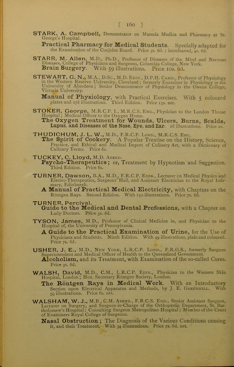 STARK. A. Campbell, Demonstrator on Materia Medica and Pharmacy at St. George’s Hospital. Practical Pharmacy for Medical Students. Specially adapted for the Examination of the Conjoint Board. Price 3s. 6d. ; interleaved, 4s. 6d. STARR, M. Allen, M.D., Ph.D., Professor of Diseases of the Mind and Nervous Diseases, College of Physicians and Surgeons, Columbia College, New York. Brain Surgery, With 59 illustrations. Price 10s. 6d. STEWART, G. N., M. A. ,.D. Sc., M.D. Edin., D.P.H. Camis., Professor of Physiology in the Western Reserve University, Cleveland ; formerly Examiner in Physiology in the University of Aberdeen ; Senior Demonstrator of Physiology in the Owens College, Victoria University. Manual of Physiology, with Practical Exercises. With 5 coloured plates and 278 illustrations. Third Edition. Price 15s. net. STOKER, George, M.R.C.P. I., M.R.C.S. Eng., Physician to the London Throat Hospital; Medical Officer to the Oxygen Home. The Oxygen Treatment for Wounds, Ulcers, Burns, Scalds, Lupus, and Diseases of the Nose, Eye, and Ear. 28 illustrations. Price 2s. THU DICHUM, J. L. W., M.D., F.R.C.P. Lond., M.R.C.S. Eng. The Spirit of Cookery. A Popular Treatise on the History, Science, Practice, and Ethical and Medical Import of Culinary Art, with a Dictionary of Culinary Terms. Price 6s. TUCKEY, C. Lloyd, M.D. Aberd. Psycho-Therapeutics; or, Treatment by Hypnotism and Suggestion. Third Edition. Price 6s. TURNER, Dawson, B.A., M.D., F.R.C.P. Edin., Lecturer cn Medical Physics and Electro-Therapeutics, Surgeons’ Hall, and Assistant Electrician to the Royal Infir- mary, Edinburgh. A Manual of Practical Medical Electricity, with Chapters on the Rontgen Rays. Second Edition. With 150 illustrations. Price 7s. 6d. TURNER, Percival. Guide to the Medical and Dental Professions, with a Chapter on Lady Doctors. Price 3s. 6d. TYSON, James, M.D., Professor of Clinical Medicine in, and Physician to the Hospital of, the University of Pennsylvania. A Guide to the Practical Examination of Urine, for the Use of Physicians and Students. Ninth Edition. With 49 illustrations, plain and coloured. Price 7s. 6d. USHER, J. E., M.D., New York, L.R.C.P. Lond., F.R.G.S., formerly Surgeon Superintendent and Medical Officer of Health to the Queensland Government. Alcoholism, and its Treatment, with Examination of the so-called Cures. Price 3s. 6d. WALSH, David, M.D., C.M., L.R.C.P. Edin., Physician to the Western Skin Hospital, London ; Hon. Secretary Rontgen Society, London. The Rontgen Rays in Medical Work. With an Introductory Section upon Electrical Apparatus and Methods, by J. E. Gkeenhill. With 59 illustrations. Price 6s. net. WALSHAM, W. J„ M.B , C.M. Aberd., F.R.C.S. Eng., Senior Assistant Surgeon, Lecturer on Surgery, and Surgeon-in-Charge of the Orthopaedic Department, St. Bar- tholomew’s Hospital; Consulting Surgeon Metropolitan Hospital ; Member of the Court of Examiners Royal College of Surgeons. Nasal Obstruction ; The Diagnosis of the Various Conditions causing it, and their Treatment. With 34 illustrations. Price 7s. 6d. net.