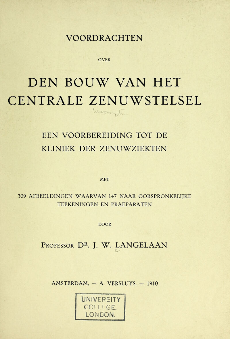 OVER DEN BOUW VAN HET CENTRALE ZENUWSTELSEL \ - - EEN VOORBEREIDING TOT DE KLINIEK DER ZENUWZIEKTEN 309 AFBEELDINGEN WAARVAN 147 NAAR OORSPRONKELIJKE TEEKENINGEN EN PRAEPARATEN DOOR Professor DK J. W. LANGELAAN AMSTERDAM, ~ A, VERSLUYS. - 1910 UNIVERSITY COI LEGE. LONDON.