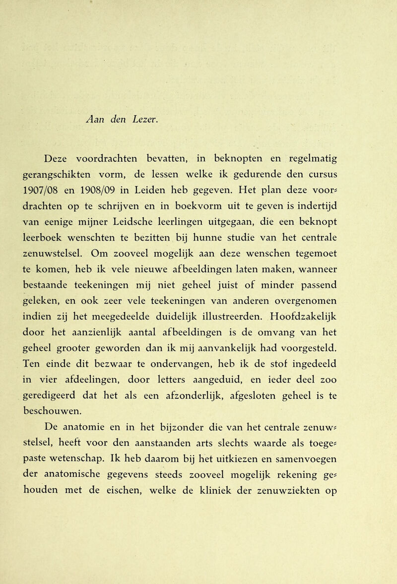 Aan den Lezer. Deze voordrachten bevatten, in beknopten en regelmatig gerangscbikten vorm, de lessen welke ik gedurende den cursus 1907/08 en 1908/09 in Leiden heb gegeven. Het plan deze voor? drachten op te schrijven en in boekvorm uit te geven is indertijd van eenige mijner Leidsche leerlingen uitgegaan, die een beknopt leerboek wenscbten te bezitten bij hunne studie van het centrale zenuwstelsel. Om zooveel mogelijk aan deze wenschen tegemoet te komen, heb ik vele nieuwe afbeeldingen laten maken, wanneer bestaande teekeningen mij niet geheel juist of minder passend geleken, en ook zeer vele teekeningen van anderen overgenomen indien zij het meegedeelde duidelijk illustreerden. Hoofdzakelijk door het aanzienlijk aantal afbeeldingen is de omvang van bet geheel grooter geworden dan ik mij aanvankelijk had voorgesteld. Ten einde dit bezwaar te ondervangen, heb ik de stof ingedeeld in vier afdeelingen, door letters aangeduid, en ieder deel zoo geredigeerd dat het als een afzonderlijk, afgesloten geheel is te beschouwen. De anatomie en in het bijzonder die van het centrale zenuw? stelsel, heeft voor den aanstaanden arts slechts waarde als toege? paste wetenschap. Ik heb daarom bij het uitkiezen en samenvoegen der anatomische gegevens steeds zooveel mogelijk rekening ge? houden met de eischen, welke de kliniek der zenuwziekten op