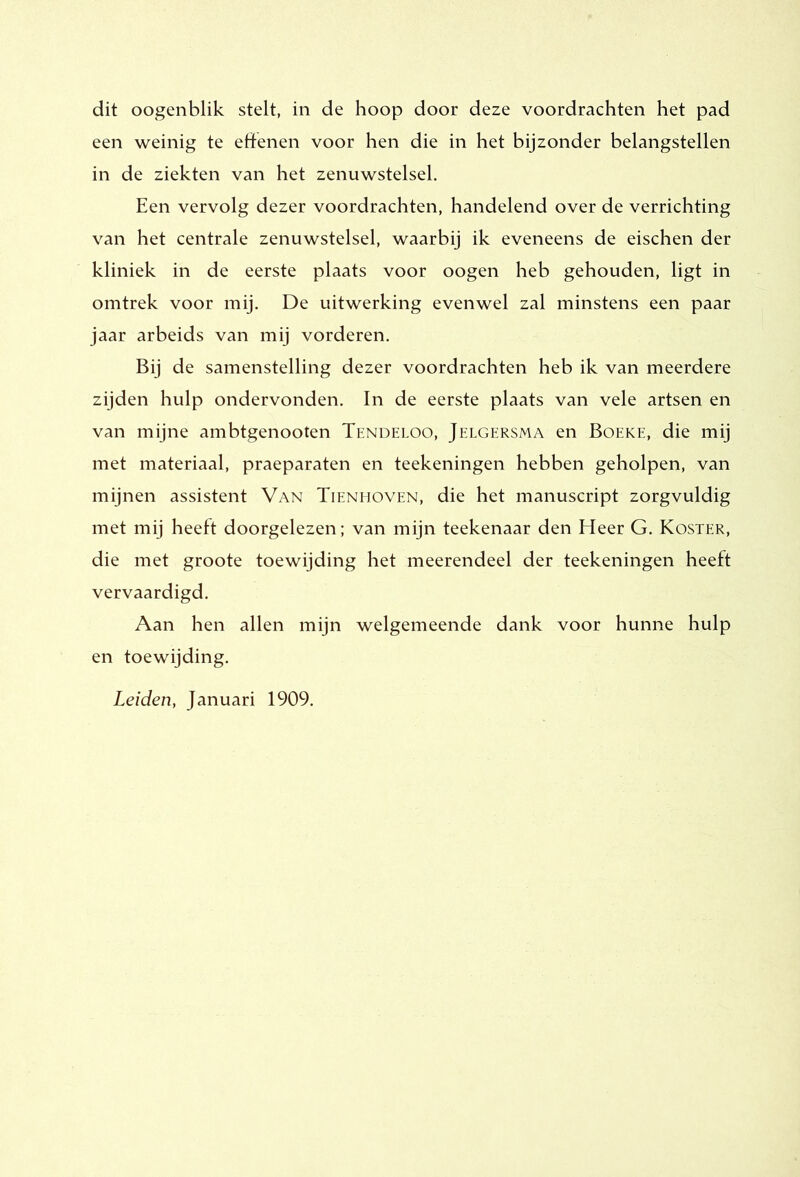 dit oogenblik stelt, in de hoop door deze voordrachten het pad een weinig te effenen voor hen die in het bijzonder belangstellen in de ziekten van het zenuwstelsel. Een vervolg dezer voordrachten, handelend over de verrichting van het centrale zenuwstelsel, waarbij ik eveneens de eischen der kliniek in de eerste plaats voor oogen heb gehouden, ligt in omtrek voor mij. De uitwerking evenwel zal minstens een paar jaar arbeids van mij vorderen. Bij de samenstelling dezer voordrachten heb ik van meerdere zijden hulp ondervonden. In de eerste plaats van vele artsen en van mijne ambtgenooten Tendeloo, Jelgersma en Boeke, die mij met materiaal, praeparaten en teekeningen hebben geholpen, van mijnen assistent Van Tienmoven, die het manuscript zorgvuldig met mij heeft doorgelezen; van mijn teekenaar den Heer G. Koster, die met groote toewijding het meerendeel der teekeningen heeft vervaardigd. Aan hen allen mijn welgemeende dank voor hunne hulp en toewijding. Leiden, Januari 1909.