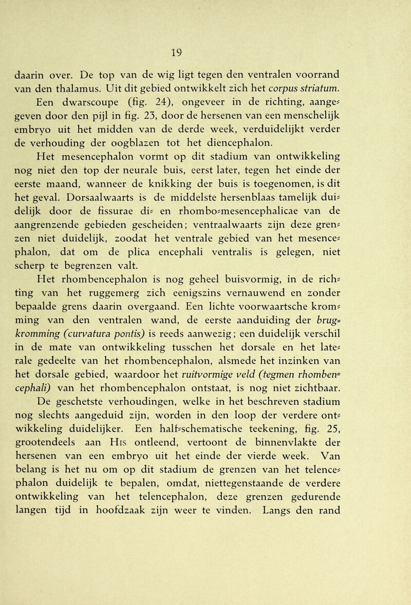 daarin over. De top van de wig ligt tegen den ventralen voorrand van den thalamus. Uit dit gebied ontwikkelt zich het corpus stviatum. Een dwarscoupe (fig. 24), ongeveer in de richting, aange^ geven door den pijl in fig. 23, door de hersenen van een menschelijk embryo uit het midden van de derde week, verduidelijkt verder de verhouding der oogblazen tot het diencephalon. Het mesencephalon vormt op dit stadium van ontwikkeling nog niet den top der neurale buis, eerst later, tegen het einde der eerste maand, wanneer de knikking der buis is toegenomen, is dit het geval. Dorsaalwaarts is de middelste hersenblaas tamelijk dui^ delijk door de fissurae di^ en rhombo^mesencephalicae van de aangrenzende gebieden gescheiden; ventraalwaarts zijn deze gren^ zen niet duidelijk, zoodat het ventrale gebied van het mesence? phalon, dat om de plica encephali ventralis is gelegen, niet scherp te begrenzen valt. Het rhombencephalon is nog geheel buisvormig, in de rich? ting van het ruggemerg zich eenigszins vernauwend en zonder bepaalde grens daarin overgaand. Een lichte voorwaartsche krom^ ming van den ventralen wand, de eerste aanduiding der brug= kromming (curvatura pontis) is reeds aanwezig; een duidelijk verschil in de mate van ontwikkeling tusschen het dorsale en het late^ rale gedeelte van het rhombencephalon, alsmede het inzinken van het dorsale gebied, waardoor het ruitvormige veld (tegmen rhomben= cephali) van het rhombencephalon ontstaat, is nog niet zichtbaar. De geschetste verhoudingen, welke in het beschreven stadium nog slechts aangeduid zijn, worden in den loop der verdere ont^ wikkeling duidelijker. Een halfischematische teekening, fig. 25, grootendeels aan His ontleend, vertoont de binnenvlakte der hersenen van een embryo uit het einde der vierde week. Van belang is het nu om op dit stadium de grenzen van het telence^ phalon duidelijk te bepalen, omdat, niettegenstaande de verdere ontwikkeling van het telencephalon, deze grenzen gedurende langen tijd in hoofdzaak zijn weer te vinden. Langs den rand