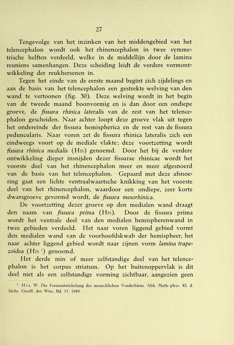 Tengevolge van het inzinken van het middengebied van het telencephalon wordt ook het rhinencephalon in twee symme^ trische helften verdeeld, welke in de middellijn door de lamina reuniens samenhangen. Deze scheiding leidt de verdere vormont? wikkeling der reukhersenen in. Tegen het einde van de eerste maand begint zich zijdelings en aan de basis van het telencephalon een gestrekte welving van den wand te vertonnen (fig. 30). Deze welving wordt in het begin van de tweede maand boonvormig en is dan door een ondiepe groeve, de fissuva rhinica lateralis van de rest van het telence^ phalon gescheiden. Naar achter loopt deze groeve vlak uit tegen het ondereinde der fissura hemispherica en de rest van de fissura peduncularis. Naar voren zet de fissura rhinica lateralis zich een eindweegs voort op de mediale vlakte; deze voortzetting wordt fissura rhinica medialis (His) genoemd. Door het bij de verdere ontwikkeling dieper insnijden dezer fissurae rhinicae wordt het voorste deel van het rhinencephalon meer en meer afgesnoerd van de basis van het telencephalon. Gepaard met deze afsnoe? ring gaat een lichte ventraalwaartsche knikking van het voorste deel van het rhinencephalon, waardoor een ondiepe, zeer korte dwarsgroeve gevormd wordt, de fissura mesorhinica. De voortzetting dezer groeve op den medialen wand draagt den naam van fissura prima (His). Door de fissura prima wordt het ventrale deel van den medialen hemispherenwand in twee gebieden verdeeld. Het naar voren liggend gebied vormt den medialen wand van de voorhoofdskwab der hemispheer, het naar achter liggend gebied wordt naar zijnen vorm lamina trapee zoidea (His genoemd. Het derde min of meer zelfstandige deel van het telence^ phalon is het corpus striatum. Op het buitenoppervlak is dit deel niet als een zelfstandige vorming zichtbaar, aangezien geen His, W. Die Formentwickelung des menschlichen Vorderhirns. Abh. Math.-phys. KI. d. Sachs. Gesell. der Wiss. Bd. 15. 1889.