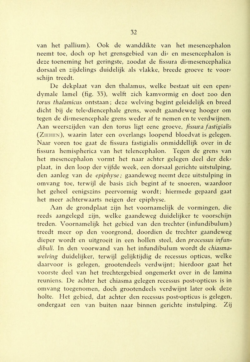 van het pallium). Ook de wanddikte van het mesencephalon neemt toe, doch op het grensgebied van dh en mesencephalon is deze toeneming het geringste, zoodat de fissura di^mesencephalica dorsaal en zijdelings duidelijk als vlakke, breede groeve te voor? schijn treedt. De dekplaat van den thalamus, welke bestaat uit een epen? dymale lamel (fig. 33), welft zich kamvormig en doet zoo den torus thalamicus ontstaan; deze welving begint geleidelijk en breed dicht bij de tele?diencephale grens, wordt gaandeweg hooger om tegen de di?mesencephale grens weder af te nemen en te verdwijnen. Aan weerszijden van den torus ligt eene groeve, fissura fastigialis (Ziehen), waarin later een overlangs loopend bloedvat is gelegen. Naar voren toe gaat de fissura fastigialis onmiddellijk over in de fissura hemispherica van het telencephalon. Tegen de grens van het mesencephalon vormt het naar achter gelegen deel der dek? plaat, in den loop der vijfde week, een dorsaal gerichte uitstulping, den aanleg van de epiphyse; gaandeweg neemt deze uitstulping in omvang toe, terwijl de basis zich begint af te snoeren, waardoor het geheel eenigszins peervormig wordt; hiermede gepaard gaat het meer achterwaarts neigen der epiphyse. Aan de grondplaat zijn het voornamelijk de vormingen, die reeds aangelegd zijn, welke gaandeweg duidelijker te voorschijn treden. Voornamelijk het gebied van den trechter (infundibulum) treedt meer op den voorgrond, doordien de trechter gaandeweg dieper wordt en uitgroeit in een hollen steel, den processus infun= dibuli. In den voorwand van het infundibulum wordt de chiasma= welving duidelijker, terwijl gelijktijdig de recessus opticus, welke daarvoor is gelegen, grootendeels verdwijnt; hierdoor gaat het voorste deel van het trechtergebied ongemerkt over in de lamina reuniens. De achter het chiasma gelegen recessus post?opticus is in omvang toegenomen, doch grootendeels verdwijnt later ook deze holte. Het gebied, dat achter den recessus post?opticus is gelegen, ondergaat een van buiten naar binnen gerichte instulping. Zij