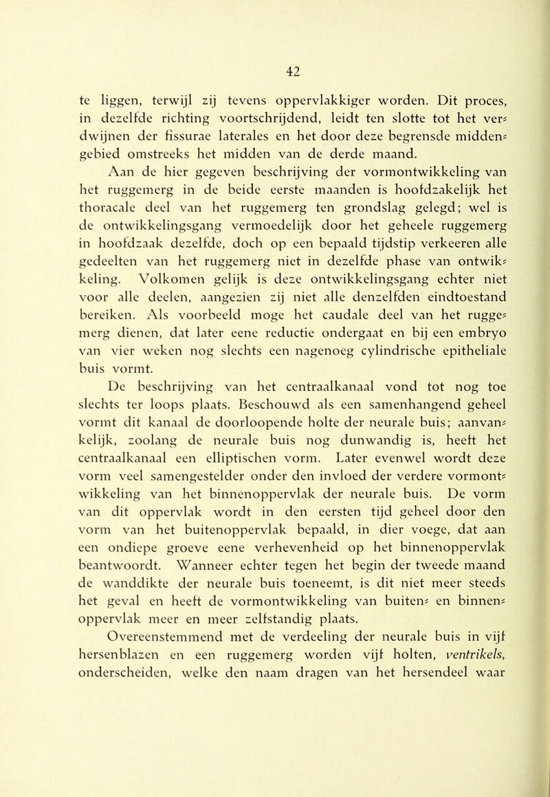 te liggen, terwijl zij tevens oppervlakkiger worden. Dit proces, in dezelfde richting voortschrijdend, leidt ten slotte tot het ver? dwijnen der fissurae laterales en het door deze begrensde midden? gebied omstreeks het midden van de derde maand. Aan de hier gegeven beschrijving der vormontwikkeling van het ruggemerg in de beide eerste maanden is hoofdzakelijk het thoracale deel van het ruggemerg ten grondslag gelegd; wel is de ontwikkelingsgang vermoedelijk door het geheele ruggemerg in hoofdzaak dezelfde, doch op een bepaald tijdstip verkeeren alle gedeelten van het ruggemerg niet in dezelfde phase van ontwik? keling. Volkomen gelijk is deze ontwikkelingsgang echter niet voor alle deelen, aangezien zij niet alle denzelfden eindtoestand bereiken. Als voorbeeld moge het caudale deel van het rugge? merg dienen, dat later eene reductie ondergaat en bij een embryo van vier weken nog slechts een nagenoeg cylindrische epitheliale buis vormt. De beschrijving van het centraalkanaal vond tot nog toe slechts ter loops plaats. Beschouwd als een samenhangend geheel vormt dit kanaal de doorloopende holte der neurale buis; aanvan? kelijk, zoolang de neurale buis nog dunwandig is, heeft het centraalkanaal een elliptischen vorm. Later evenwel wordt deze vorm veel samengestelder onder den invloed der verdere vormont? wikkeling van het binnenoppervlak der neurale buis. De vorm van dit oppervlak wordt in den eersten tijd geheel door den vorm van het buitenoppervlak bepaald, in dier voege, dat aan een ondiepe groeve eene verhevenheid op het binnenoppervlak beantwoordt. Wanneer echter tegen het begin der tweede maand de wanddikte der neurale buis toeneemt, is dit niet meer steeds het geval en heeft de vormontwikkeling van buiten? en binnen? oppervlak meer en meer zelfstandig plaats. Overeenstemmend met de verdeeling der neurale buis in vijf hersenblazen en een ruggemerg worden vijf holten, ventrikels, onderscheiden, welke den naam dragen van het hersendeel waar