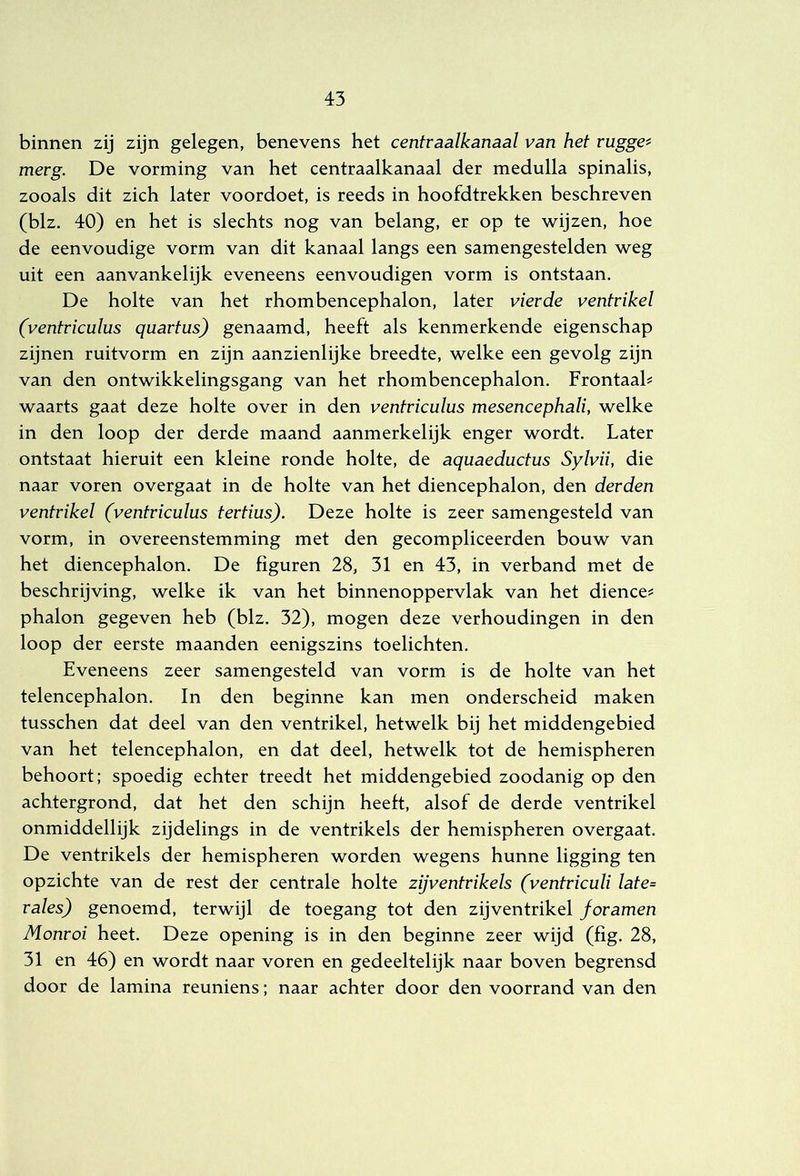 binnen zij zijn gelegen, benevens het centraalkanaal van het ruggen merg. De vorming van het centraalkanaal der medulla spinalis, zooals dit zich later voordoet, is reeds in hoofdtrekken beschreven (blz. 40) en het is slechts nog van belang, er op te wijzen, hoe de eenvoudige vorm van dit kanaal langs een samengestelden weg uit een aanvankelijk eveneens eenvoudigen vorm is ontstaan. De holte van het rhombencephalon, later vierde ventrikel (ventriculus quartus) genaamd, heeft als kenmerkende eigenschap zijnen ruitvorm en zijn aanzienlijke breedte, welke een gevolg zijn van den ontwikkelingsgang van het rhombencephalon. Frontaah waarts gaat deze holte over in den ventriculus mesencephali, welke in den loop der derde maand aanmerkelijk enger wordt. Later ontstaat hieruit een kleine ronde holte, de aquaeductus Sylvii, die naar voren overgaat in de holte van het diencephalon, den derden ventrikel (ventriculus tertius). Deze holte is zeer samengesteld van vorm, in overeenstemming met den gecompliceerden bouw van het diencephalon. De figuren 28, 31 en 43, in verband met de beschrijving, welke ik van het binnenoppervlak van het dieneer phalon gegeven heb (blz. 32), mogen deze verhoudingen in den loop der eerste maanden eenigszins toelichten. Eveneens zeer samengesteld van vorm is de holte van het telencephalon. In den beginne kan men onderscheid maken tusschen dat deel van den ventrikel, hetwelk bij het middengebied van het telencephalon, en dat deel, hetwelk tot de hemispheren behoort: spoedig echter treedt het middengebied zoodanig op den achtergrond, dat het den schijn heeft, alsof de derde ventrikel onmiddellijk zijdelings in de ventrikels der hemispheren overgaat. De ventrikels der hemispheren worden wegens hunne ligging ten opzichte van de rest der centrale holte zijventrikels (ventriculi late= rales) genoemd, terwijl de toegang tot den zijventrikel foramen Monroi heet. Deze opening is in den beginne zeer wijd (fig. 28, 31 en 46) en wordt naar voren en gedeeltelijk naar boven begrensd door de lamina reuniens; naar achter door den voorrand van den