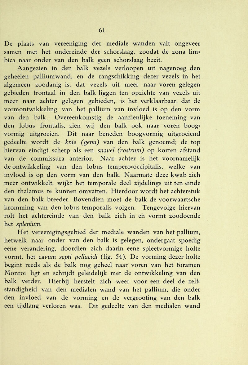 De plaats van vereeniging der mediale wanden valt ongeveer samen met het ondereinde der schorslaag, zoodat de zona lim? bica naar onder van den balk geen schorslaag bezit. Aangezien in den balk vezels verloopen uit nagenoeg den geheelen palliumwand, en de rangschikking dezer vezels in het algemeen zoodanig is, dat vezels uit meer naar voren gelegen gebieden frontaal in den balk liggen ten opzichte van vezels uit meer naar achter gelegen gebieden, is het verklaarbaar, dat de vormontwikkeling van het pallium van invloed is op den vorm van den balk. Overeenkomstig de aanzienlijke toeneming van den lobus frontalis, zien wij den balk ook naar voren boog^ vormig uitgroeien. Dit naar beneden boogvormig uitgroeiend gedeelte wordt de knie (genu) van den balk genoemd; de top hiervan eindigt scherp als een snavel (rostrum) op korten afstand van de commissura anterior. Naar achter is het voornamelijk de ontwikkeling van den lobus tempero^occipitalis, welke van invloed is op den vorm van den balk. Naarmate deze kwab zich meer ontwikkelt, wijkt het temporale deel zijdelings uit ten einde den thalamus te kunnen omvatten. Hierdoor wordt het achterstuk van den balk breeder. Bovendien moet de balk de voorwaartsche kromming van den lobus temporalis volgen. Tengevolge hiervan rolt het achtereinde van den balk zich in en vormt zoodoende het splenium. Het vereenigingsgebied der mediale wanden van het pallium, hetwelk naar onder van den balk is gelegen, ondergaat spoedig eene verandering, doordien zich daarin eene spieetvormige holte vormt, het cavum septi pellucidi (fig. 54). De vorming dezer holte begint reeds als de balk nog geheel naar voren van het foramen Monroi ligt en schrijdt geleidelijk met de ontwikkeling van den balk verder. Hierbij herstelt zich weer voor een deel de zelh standigheid van den medialen wand van het pallium, die onder den invloed van de vorming en de vergrooting van den balk een tijdlang verloren was. Dit gedeelte van den medialen wand
