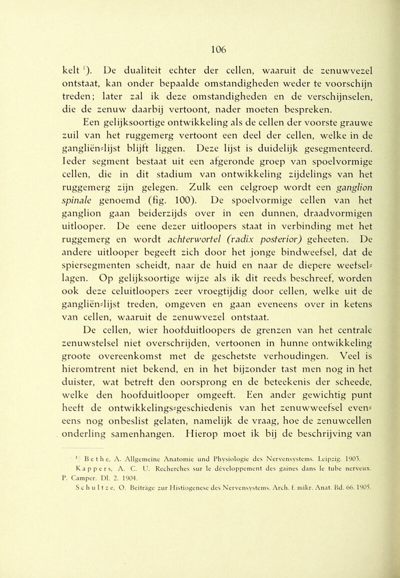 kelt ^). De dualiteit echter der cellen, waaruit de zenuwvezel ontstaat, kan onder bepaalde omstandigheden weder te voorschijn treden; later zal ik deze omstandigheden en de verschijnselen, die de zenuw daarbij vertoont, nader moeten bespreken. Een gelijksoortige ontwikkeling als de cellen der voorste grauwe zuil van het ruggemerg vertoont een deel der cellen, welke in de gangliëndijst blijft liggen. Deze lijst is duidelijk gesegmenteerd. Ieder segment bestaat uit een afgeronde groep van spoelvormige cellen, die in dit stadium van ontwikkeling zijdelings van het ruggemerg zijn gelegen. Zulk een celgroep wordt een ganglion spinale genoemd (fig. 100). De spoelvormige cellen van het ganglion gaan beiderzijds over in een dunnen, draadvormigen uitlooper. De eene dezer uitloopers staat in verbinding met het ruggemerg en wordt achterwortel (radix posteviov) geheeten. De andere uitlooper begeeft zich door het jonge bindweefsel, dat de spiersegmenten scheidt, naar de huid en naar de diepere weefseb lagen. Op gelijksoortige wijze als ik dit reeds beschreef, worden ook deze celuitloopers zeer vroegtijdig door cellen, welke uit de gangliëndijst treden, omgeven en gaan eveneens over in ketens van cellen, waaruit de zenuwvezel ontstaat. De cellen, wier hoofduitloopers de grenzen van het centrale zenuwstelsel niet overschrijden, vertonnen in hunne ontwikkeling groote overeenkomst met de geschetste verhoudingen. Veel is hieromtrent niet bekend, en in het bijzonder tast men nog in het duister, wat betreft den oorsprong en de beteekenis der scheede, welke den hoofduitlooper omgeeft. Een ander gewichtig punt heeft de ontwikkelings^geschiedenis van het zenuwweefsel even? eens nog onbeslist gelaten, namelijk de vraag, hoe de zenuwcellen onderling samenhangen. Hierop moet ik bij de beschrijving van ^ B e t h e, A. Allgcmeine Anatomie und Physiologie des Nervensystems. Leipzig. 1903. Kappers, A. C. U. Recherches sur Ie développement des gaines dans Ie tube nerveux. P. Camper. Dl. 2. 1904. S c h u 11 z e, O. Beitrage zur I listiogenese des Nervensystems. Arch. 1. mikr. Anat. Bd. 66. 1905.