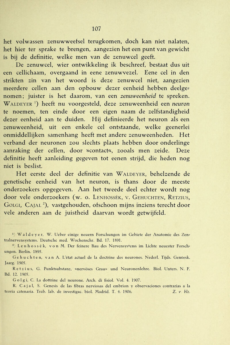 het volwassen zenuwweefsel terugkomen, doch kan niet nalaten, het hier ter sprake te brengen, aangezien het een punt van gewicht is bij de definitie, welke men van de zenuwcel geeft, De zenuwcel, wier ontwikkeling ik beschreef, bestaat dus uit een cellichaam, overgaand in eene zenuwvezel. Eene cel in den strikten zin van het woord is deze zenuwcel niet, aangezien meerdere cellen aan den opbouw dezer eenheid hebben deelge? nomen; juister is het daarom, van een zenuweenheid te spreken. Waldeyer heeft nu voorgesteld, deze zenuweenheid een neuron te noemen, ten einde door een eigen naam de zelfstandigheid dezer eenheid aan te duiden. Hij definieerde het neuron als een zenuweenheid, uit een enkele cel ontstaande, welke geenerlei onmiddellijken samenhang heeft met andere zenuweenheden. Het verband der neuronen zou slechts plaats hebben door onderlinge aanraking der cellen, door »contact«, zooals men zeide. Deze definitie heeft aanleiding gegeven tot eenen strijd, die heden nog niet is beslist. Het eerste deel der definitie van Waldeyer, behelzende de genetische eenheid van het neuron, is thans door de meeste onderzoekers opgegeven. Aan het tweede deel echter wordt nog door vele onderzoekers (w. o. Lenhossék, v. Gehuchten, Retzius, Golgi, Cajal ^), vastgehouden, ofschoon mijns inziens terecht door vele anderen aan de juistheid daarvan wordt getwijfeld. 1) Waldeyer, W. Ueber einige neuern Forschungen im Geblete der Anatomie des Zen= tralnervensystems. Deutsche med. Wochenschr. Bd. 17. 1891. L e n h o s s é k, v o n M. Der feinere Bau des Nervensys+ems im Lichte neuester Forsch= ungen. Berlin. 1895. Gehuchten, vanA. L’état actuel de la doctrine des neurones. Nederl. Tijds. Geneesk. Jaarg. 1905. Retzius, G. Punktsubstanz, »nervöses Grau« und Neuronenlehre. Biol. Unters. N. F. Bd. 12. 1905. Golgi, C. La dottrine del neurone. Arch. di fisiol. Vol. 4. 1907. R. Cajal, S. Genesis de las fibras nerviosas del embrion y observaciones contrarias a la teoria catenaria. Trab. lab. de investigac. biol. Madrid. T. 4. 1906. Z. v bh.