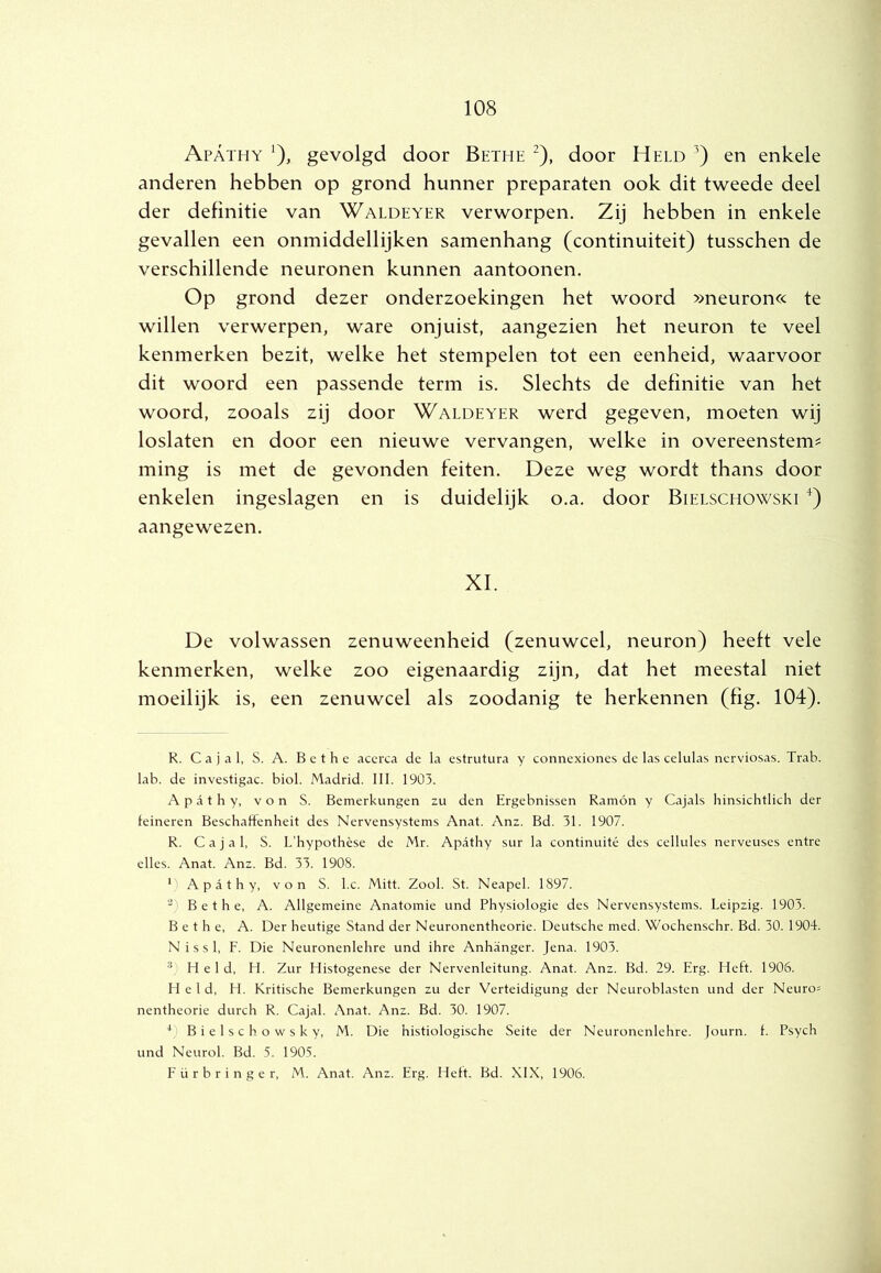 Apathy ^), gevolgd door Bethe ^), door Held en enkele anderen hebben op grond hunner preparaten ook dit tweede deel der definitie van Waldeyer verworpen. Zij hebben in enkele gevallen een onmiddellijken samenhang (continuïteit) tusschen de verschillende neuronen kunnen aantonnen. Op grond dezer onderzoekingen het woord »neuron« te willen verwerpen, ware onjuist, aangezien het neuron te veel kenmerken bezit, welke het stempelen tot een eenheid, waarvoor dit woord een passende term is. Slechts de definitie van het woord, zooals zij door Waldeyer werd gegeven, moeten wij loslaten en door een nieuwe vervangen, welke in overeenstem^ ming is met de gevonden feiten. Deze weg wordt thans door enkelen ingeslagen en is duidelijk o.a. door Bielschowski aangewezen. XI. De volwassen zenuweenheid (zenuwcel, neuron) heeft vele kenmerken, welke zoo eigenaardig zijn, dat het meestal niet moeilijk is, een zenuwcel als zoodanig te herkennen (fig. 104). R. C a j a 1. S. A. B c t h c acerca de la estrutura y connexiones de las celulas ncrviosas. Trab. lab. de investigac. biol. Madrid. 111. 1903. Apathy, von S. Bemerkungen zu den Ergebnissen Ramón y Cajals hinsichtlicb der feineren BeschaHenheit des Nervensystems Anat. Anz. Bd. 31. 1907. R. C a j a 1, S. L’hypothèse de Mr. Apathy sur la continuité des cellules nerveuses entre elles. Anat. Anz. Bd. 33. 1908. ') Apathy, von S. l.c. Mitt. Zool. St. Neapel. 1897. Bethe, A. Allgemeine Anatomie und Physiologie des Nervensystems. Leipzig. 1903. Bethe, A. Der heutige Stand der Neuronentheorie. Deutsche med. Wochenschr. Bd. 30. 1904. N i s s 1, F. Die Neuronenlehre und ihre Anhanger. Jena. 1903. ®) Held, LI. Zur Histogenese der Nervenleitung. Anat. Anz. Bd. 29. Erg. Heft. 1906. field, H. Kritische Bemerkungen zu der Verteidigung der Neurohlasten und der Neuron nentheorie durch R. Cajal. Anat. Anz. Bd. 30. 1907. *)Bielschowsky, M. Die histiologische Seite der Neuronenlehre. Journ. f. Psych und Neurol. Bd. 5. 1905. Fürbringer, M. Anat. Anz. Erg. Heft. Bd. XIX, 1906.