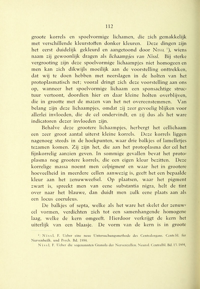 groote korrels en spoelvormige lichamen, die zich gemakkelijk met verschillende kleurstoften donker kleuren. Deze dingen zijn het eerst duidelijk gekleurd en aangetoond door Nissl ^), wiens naam zij gewoonlijk dragen als lichaampjes van Nissl. Bij sterke vergrooting zijn deze spoelvormige lichaampjes niet homogeen en men kan zich dikwijls moeilijk aan de voorstelling onttrekken, dat wij te doen hebben met neerslagen in de holten van het protoplasmatisch net; vooral dringt zich deze voorstelling aan ons op, wanneer het spoelvormige lichaam een sponsachtige struc? tuur vertoont, doordien hier en daar kleine holten overblijven, die in grootte met de mazen van het net overeenstemmen. Van belang zijn deze lichaampjes, omdat zij zeer gevoelig blijken voor allerlei invloeden, die de cel ondervindt, en zij dus als het ware indicatoren dezer invloeden zijn. Behalve deze grootere lichaampjes, herbergt het cellichaam een zeer groot aantal uiterst kleine korrels. Deze korrels liggen nagenoeg steeds in de hoekpunten, waar drie balkjes of lamelletjes tezamen komen. Zij zijn het, die aan het protoplasma der cel het fijnkorrelig aanzien geven. In sommige gevallen bevat het proto? plasma nog grootere korrels, die een eigen kleur bezitten. Deze korrelige massa noemt men celpigmenf en waar het in grootere hoeveelheid in meerdere cellen aanwezig is, geeft het een bepaalde kleur aan het zenuwweefsel. Op plaatsen, waar het pigment zwart is, spreekt men van eene substantia nigra, helt de tint over naar het blauwe, dan duidt men zulk eene plaats aan als een locus coeruleus. De balkjes of septa, welke als het ware het skelet der zenuw^ cel vormen, verdichten zich tot een samenhangende homogene laag, welke de kern omgeeft. Hierdoor verkrijgt de kern het uiterlijk van een blaasje. De vorm van de kern is in groote ’ N i s s 1, F. Ueber eine neue Untersuchungsmethode des Centralorgans. Centr.bl. tür Nervenheilk. und Psych. Bd. 1894. Nissl, F. Ueber die sogenannten Granula der Nervenzellen. Neurol. Centralbl. Bd. H. 1894.