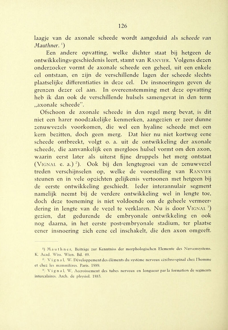 laagje van de axonale scheede wordt aangeduid als scheede van Mauthner. ') Een andere opvatting, welke dichter staat bij hetgeen de ontwikkelings^geschiedenis leert, stamt van Ranvier. Volgens dezen onderzoeker vormt de axonale scheede een geheel, uit een enkele cel ontstaan, en zijn de verschillende lagen der scheede slechts plaatselijke differentiaties in deze cel. De insnoeringen geven de grenzen dezer cel aan. In overeenstemming met deze opvatting heb ik dan ook de verschillende hulsels samengevat in den term ,,axonale scheede”. Ofschoon de axonale scheede in den regel merg bevat, is dit niet een harer noodzakelijke kenmerken, aangezien er zeer dunne zenuwvezels voorkomen, die wel een hyaline scheede met een kern bezitten, doch geen merg. Dat hier nu niet kortweg eene scheede ontbreekt, volgt o. a. uit de ontwikkeling der axonale scheede, die aanvankelijk een mergloos hulsel vormt om den axon, waarin eerst later als uiterst fijne druppels het merg ontstaat (ViGNAL e. a.) ^). Ook bij den lengtegroei van de zenuwvezel treden verschijnselen op, welke de voorstelling van Ranvier steunen en in vele opzichten gelijkenis vertonnen met hetgeen bij de eerste ontwikkeling geschiedt. Ieder interannulair segment namelijk neemt bij de verdere ontwikkeling wel in lengte toe, doch deze toeneming is niet voldoende om de geheele vermeer? dering in lengte van de vezel te verklaren. Nu is door Vignal^) gezien, dat gedurende de embryonale ontwikkeling en ook nog daarna, in het eerste post?embryonale stadium, ter plaatse eener insnoering zich eene cel inschakelt, die den axon omgeeft. 1) Mauthner, Beitrage zur Kenntniss der morphologischen Elemente des Nervensystems. K. Acad. Wiss. Wien. Bd. 49. V i g n a 1, W. Développement des éléments du système nerveux cérébro^spinal chez Ehomme et chez les mammifères. Paris. 1889. ■’) V i g n a 1, W, Accroissement des tubes nerveux en longueur par la lormation de segments intercalaires. Arch. de physiol. 1883.