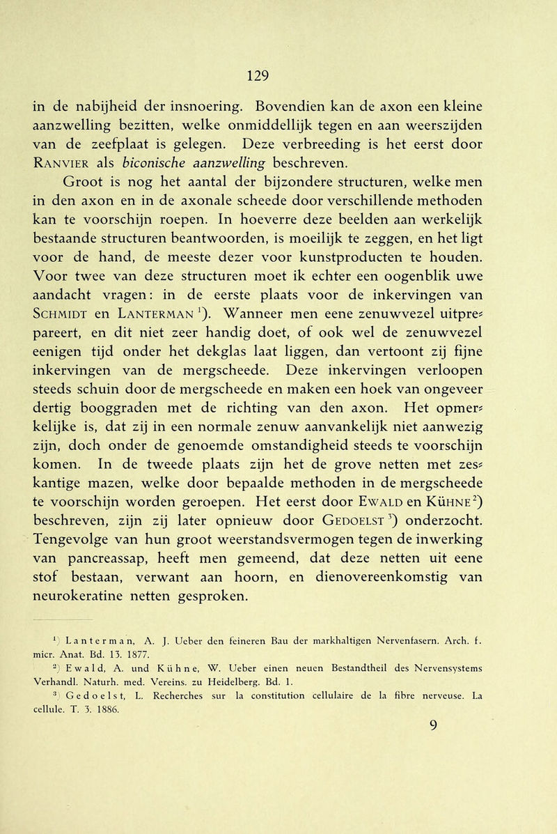 in de nabijheid der insnoering. Bovendien kan de axon een kleine aanzwelling bezitten, welke onmiddellijk tegen en aan weerszijden van de zeefplaat is gelegen. Deze verbreeding is het eerst door Ranvier als biconische aanzwelling beschreven. Groot is nog het aantal der bijzondere structuren, welke men in den axon en in de axonale scheede door verschillende methoden kan te voorschijn roepen. In hoeverre deze beelden aan werkelijk bestaande structuren beantwoorden, is moeilijk te zeggen, en het ligt voor de hand, de meeste dezer voor kunstproducten te houden. Voor twee van deze structuren moet ik echter een oogenblik uwe aandacht vragen: in de eerste plaats voor de inkervingen van ScHMiDT en Lanterman ’). Wanneer men eene zenuwvezel uitpre? pareert, en dit niet zeer handig doet, of ook wel de zenuwvezel eenigen tijd onder het dekglas laat liggen, dan vertoont zij fijne inkervingen van de mergscheede. Deze inkervingen verloopen steeds schuin door de mergscheede en maken een hoek van ongeveer dertig booggraden met de richting van den axon. Het opmer? kelijke is, dat zij in een normale zenuw aanvankelijk niet aanwezig zijn, doch onder de genoemde omstandigheid steeds te voorschijn komen. In de tweede plaats zijn het de grove netten met zes^ kantige mazen, welke door bepaalde methoden in de mergscheede te voorschijn worden geroepen. Het eerst door Ewald en Kühne^) beschreven, zijn zij later opnieuw door Gedoelst onderzocht. Tengevolge van hun groot weerstandsvermogen tegen de inwerking van pancreassap, heeft men gemeend, dat deze netten uit eene stof bestaan, verwant aan hoorn, en dienovereenkomstig van neurokeratine netten gesproken. Lanterman, A. J. Ueber den feineren Bau der markhaltigen Nervenfasern. Arch. f. mier. Anat. Bd. 13. 1877. “) Ewald, A. und K ü h n e, W. Ueber einen neuen Bestandtheil des Nervensystems Verhandl. Naturh. med. Vereins. zu Heidelberg. Bd. 1. * > Gedoelst, L. Recherches sur la constitution cellulaire de la fibre nerveuse. La celluie. T. 3. 1886. 9