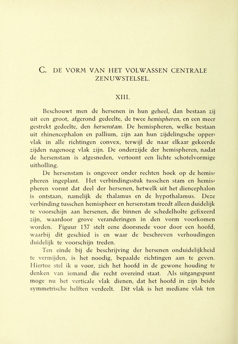 C. DE VORM VAN HET VOLWASSEN CENTRALE ZENUWSTELSEL. XIII. Beschouwt men de hersenen in hun geheel, dan bestaan zij uit een groot, afgerond gedeelte, de twee hemispheren, en een meer gestrekt gedeelte, den hersenstam. De hemispheren, welke bestaan uit rhinencephalon en pallium, zijn aan hun zijdelingsche oppers vlak in alle richtingen convex, terwijl de naar elkaar gekeerde zijden nagenoeg vlak zijn. De onderzijde der hemispheren, nadat de hersenstam is afgesneden, vertoont een lichte schotelvormige uitholling. De hersenstam is ongeveer onder rechten hoek op de hemis# pheren ingeplant. Het verbindingsstuk tusschen stam en hemis^ pheren vormt dat deel der hersenen, hetwelk uit het diencephalon is ontstaan, namelijk de thalamus en de hypothalamus. Deze verbinding tusschen hemispheer en hersenstam treedt alleen duidelijk te voorschijn aan hersenen, die binnen de schedelholte gefixeerd zijn, waardoor grove veranderingen in den vorm voorkomen worden. Eiguur 137 stelt eene doorsnede voor door een hoofd, waarbij dit geschied is en waar de beschreven verhoudingen duidelijk te voorschijn treden. Ten einde bij de beschrijving der hersenen onduidelijkheid te vermijden, is het noodig, bepaalde richtingen aan te geven. Hiertoe stel ik u voor, zich het hoofd in de gewone houding te denken van iemand die recht overeind staat. Als uitgangspunt moge nu het verticale vlak dienen, dat het hoofd in zijn beide symmetrische helften verdeelt. Dit vlak is het mediane vlak ten