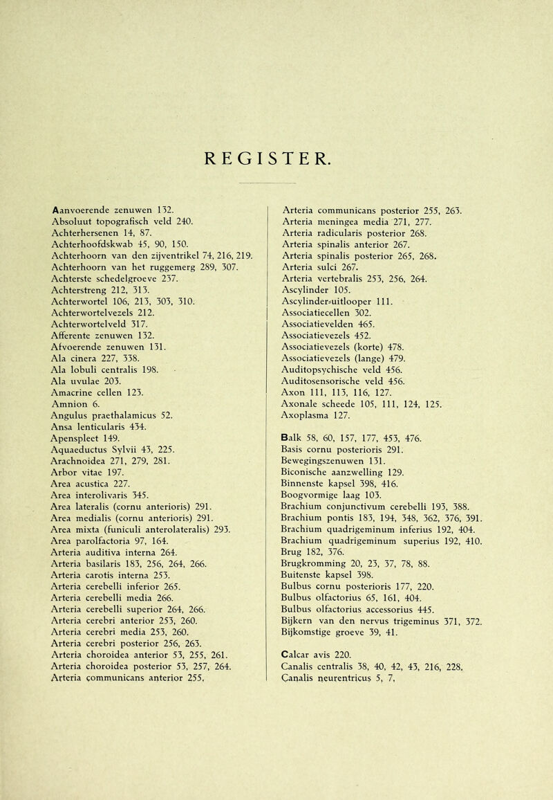 REGISTER. Aanvoerende zenuwen 132. Absoluut topografisch veld 240. Achterhersenen 14, 87. Achterhoofdskwab 45, 90, 150. Achterboom van den zij ventrikel 74, 216, 219. Achterboom van het ruggemerg 289, 307. Achterste schedelgroeve 237. Achterstreng 212, 313. Achterwortel 106, 213, 303, 310. Achterwortelvezels 212. Achterwortelveld 317. Afferente zenuwen 132. Afvoerende zenuwen 131. Ala cinera 227, 338. Ala lobuli centralis 198. Ala uvulae 203. Amacrine cellen 123. Amnion 6. Angulus praethalamicus 52. Ansa lenticularis 434. Apenspleet 149. Aquaeductus Sylvii 43, 225. Arachnoidea 271, 279, 281. Arbor vitae 197. Area acustica 227. Area interolivaris 345. Area lateralis (cornu anterioris) 291. Area medialis (cornu anterioris) 291. Area mixta (funiculi anterolateralis) 293. Area parolfactoria 97, 164. Arteria auditiva interna 264. Arteria basilaris 183, 256, 264, 266. Arteria carotis interna 253. Arteria cerebelli inferior 265. Arteria cerebelli media 266. Arteria cerebelli superior 264, 266. Arteria cerebri anterior 253, 260. Arteria cerebri media 253, 260. Arteria cerebri posterior 256, 263. Arteria choroidea anterior 53, 255, 261. Arteria choroidea posterior 53, 257, 264. Arteria eommunicans anterior 255, Arteria communicans posterior 255, 263. Arteria meningea media 271, 277. Arteria radicularis posterior 268. Arteria spinalis anterior 267. Arteria spinalis posterior 265, 268. Arteria sulci 267. Arteria vertebralis 253, 256, 264. Ascylinder 105. Ascylindermitlooper 111. Associatiecellen 302. Associatievelden 465. Associatievezels 452. Associatievezels (korte) 478. Associatievezels (lange) 479. Auditopsychische veld 456. Auditosensorische veld 456. Axon 111, 113, 116, 127. Axonale scheede 105, 111, 124, 125. Axoplasma 127. Balk 58, 60, 157, 177, 453, 476. Basis cornu posterioris 291. Bewegingszenuwen 131. Biconische aanzwelling 129. Binnenste kapsel 398, 416. Boogvormige laag 103. Brachium conjunctivum cerebelli 193, 388. Brachium pontis 183, 194, 348, 362, 376, 391. Brachium quadrigeminum inferius 192, 404. Brachium quadrigeminum superius 192, 410. Brug 182, 376. Brugkromming 20, 23, 37, 78, 88. Buitenste kapsel 398. Bulbus cornu posterioris 177, 220. Bulbus olfactorius 65, 161, 404. Bulbus olfactorius accessorius 445. Bijkern van den nervus trigeminus 371, 372. Bijkomstige groeve 39, 41. Calcar avis 220. Canalis centralis 38, 40, 42, 43, 216, 228, Caiialis iieurentricus 5, 7,