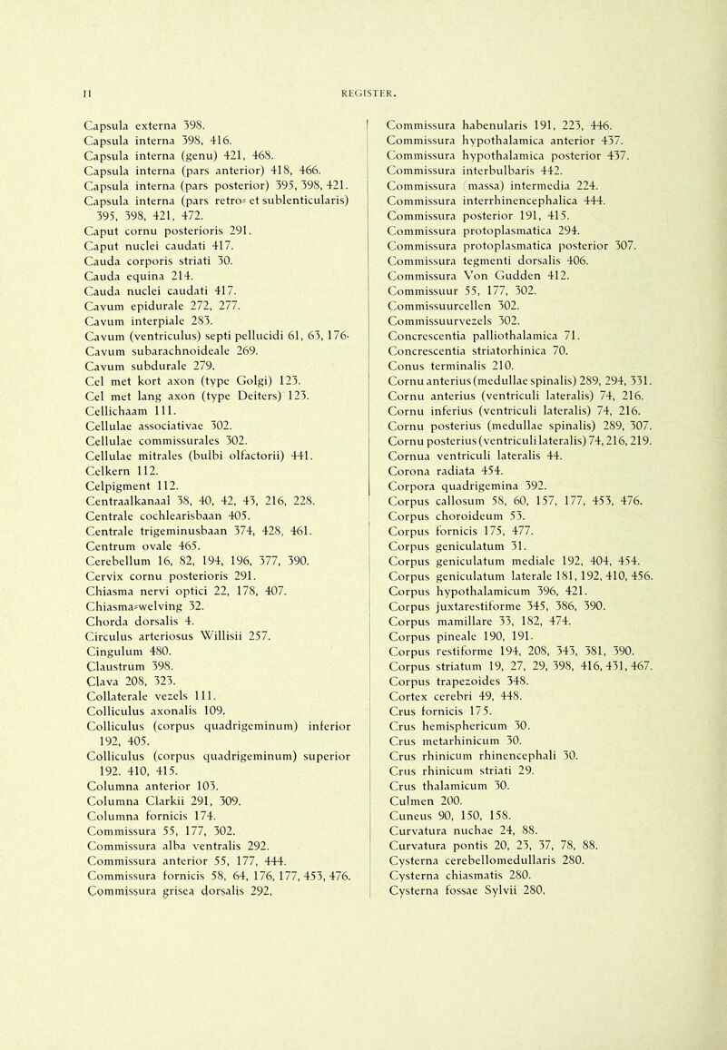 Capsula externa 398. | Capsula interna 398, 416. Capsula interna (genu) 421, 468. Capsula interna (pars anterior) 418, 466. Capsula interna (pars posterior) 395,398,421. Capsula interna (pars retro^ et sublenticularis) 395, 398, 421, 472. Caput cornu posterioris 291. Caput nuclei caudati 417. Cauda corporis striati 30. Cauda equina 214. Cauda nuclei caudati 417. Cavum epidurale 272, 277. Cavum interpiale 283. Cavum (ventriculus) septi pelluddi 61, 63, 176- Cavum subarachnoideale 269. Cavum subdurale 279. Cel met kort axon (type Golgi) 123. Cel met lang axon (type Deiters) 123. Cellichaam 111. Cellulae associativae 302. Cellulae commissurales 302. Cellulae mitrales (bulbi olfactorii) 441. Celkern 112. Celpigment 112. Centraalkanaal 38, 40, 42, 43. 216, 228. Centrale cochlearisbaan 405. Centrale trigeminusbaan 374, 428, 461. Centrum ovale 465. Cerebellum 16. 82. 194, 196, 377, 390. Cervix cornu posterioris 291. Chiasma nervi optici 22, 178, 407. Chiasma=welving 32. Chorda dorsalis 4. Circulus arteriosus Willisii 257. Cingulum 480. Claustrum 398. Clava 208, 323. Collaterale vezels 111. Colliculus axonalis 109. Colliculus (corpus quadrigeminum) inferior 192, 405. Colliculus (corpus quadrigeminum) superior 192. 410, 415. Columna anterior 103. Columna Clarkii 291, 309. Columna fornicis 174. Commissura 55, 177, 302. Commissura alba ventralis 292. Commissura anterior 55, 177, 444. Commissura fornicis 58, 64, 176,177,453,476. Commissura grise^ dorsalis 292, Commissura habenularis 191, 223, 446. Commissura hypothalamica anterior 437. Commissura hypothalamica posterior 437. Commissura interbulbaris 442. Commissura mas.sa) intermedia 224. Commissura interrhinencephalica 444. Commissura posterior 191, 415. Commissura protoplasmatica 294. Commissura protoplasmatica posterior 307. Commissura tegmenti dorsalis 406. Commissura Von Gudden 412. Commissuur 55, 177, 302. Commissuurcellen 302. Commissuurvezels 302. Concrescentia palliothalamica 71. Concrescentia striatorhinica 70. Conus terminalis 210. Cornu anterius(medullaespinalis) 289, 294, 331. Cornu anterius (ventriculi lateralis) 74, 216. Cornu inferius (ventriculi lateralis) 74, 216. Cornu posterius (medullae spinalis) 289, 307. Cornu posterius (ventriculi lateralis) 74,216, 219. Cornua ventriculi lateralis 44. Corona radiata 454. Corpora quadrigemina 392. Corpus callosum 58, 60, 157, 177, 453, 476. Corpus choroideum 53. Corpus fornicis 175, 477. Corpus geniculatum 31. Corpus geniculatum mediale 192, 404, 454. Corpus geniculatum laterale 181, 192, 410, 456. Corpus hypothalamicum 396, 421. Corpus juxtarestiforme 345, 386, 390. Corpus mamillare 33, 182, 474. Corpus pineale 190, 191. Corpus restiforme 194, 208, 343, 381, 390. Corpus striatum 19, 27, 29, 398, 416,431,467. Corpus trapezoides 348. Cortex cerebri 49, 448. Crus fornicis 175. Crus hemisphericum 30. Crus metarhinicum 30. Crus rhinicum rhinencephali 30. Crus rhinicum striati 29. Crus thalamicum 30. Culmen 200. Cuneus 90, 150, 158. Curvatura nuchae 24, 88. Curvatura pontis 20, 23, 37, 78, 88. Cysterna cerebellomedullaris 280. Cysterna chiasmatis 280. Cysterna fossae Sylvii 280,