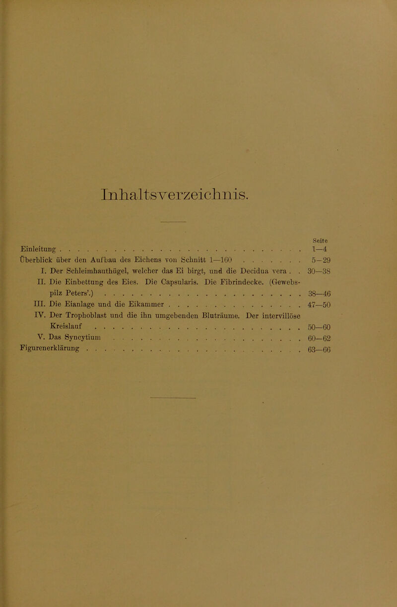 Inhaltsverzeichnis. Seite Einleitung 1—4 Überblick über den Aufbau des Eicbens von Schnitt 1—IGO 5—29 I. Der Schleimhauthügel, welcher das Ei birgt, und die Decidua vera . . 30—38 II. Die Einbettung des Eies. Die Capsularis. Die Fibrindecke. (Gewebs- pilz Peters’.) 38—46 III. Die Eianlage und die Eikammer 47—50 IV. Der Trophoblast und die ihn umgebenden Bluträume. Der intervillöse Kreislauf 50—60 V. Das Syncytium 60—62 Figurenerklärung ß3 qq