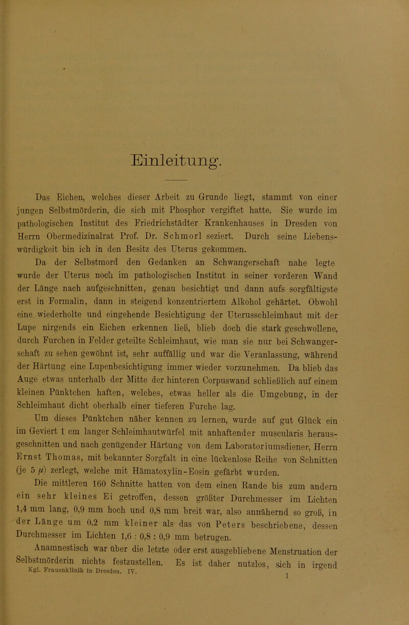 Einleitung. Das Eichen, welches dieser Arbeit zu Grunde liegt, stammt von einer jungen Selbstmörderin, die sich mit Phosphor vergiftet hatte. Sie wurde im pathologischen Institut des Friedrichstädter Krankenhauses in Dresden von Herrn Obermedizinalrat Prof. Dr. Schmorl seziert. Durch seine Liebens- würdigkeit hin ich in den Besitz des Uterus gekommen. Da der Selbstmord den Gedanken an Schwangerschaft nahe legte wurde der Uterus noch im pathologischen Institut in seiner vorderen Wand der Länge nach aufgeschnitten, genau besichtigt und dann aufs sorgfältigste erst in Formalin, dann in steigend konzentriertem Alkohol gehärtet. Obwohl eine wiederholte und eingehende Besichtigung der Uterusschleimhaut mit der Lupe nirgends ein Eichen erkennen ließ, blieb doch die stark geschwollene, durch Furchen in Felder geteilte Schleimhaut, wie man sie nur bei Schwanger- schaft zu sehen gewöhnt ist, sehr auffällig und war die Veranlassung, während der Härtung eine Lupenbesichtigung immer wieder vorzunehmen. Da blieb das Auge etwas unterhalb der Mitte der hinteren Corpuswand schließlich auf einem kleinen Pünktchen haften, welches, etwas heller als die Umgehung, in der Schleimhaut dicht oberhalb einer tieferen Furche lag. Um dieses Pünktchen näher kennen zu lernen, wurde auf gut Glück ein im Geviert 1 cm langer Schleimhautwürfel mit anhaftender muscularis heraus- geschnitten und nach genügender Härtung von dem Laboratoriumsdiener, Herrn Ernst Thomas, mit bekannter Sorgfalt in eine lückenlose Reihe von Schnitten (je 5 //j zerlegt, welche mit Hämatoxylin-Eosin gefärbt wurden. Die mittleren 160 Schnitte hatten von dem einen Rande bis zum andern ein sehr kleines Ei getroffen, dessen größter Durchmesser im Lichten 1,4 mm lang, 0,9 mm hoch und 0,8 mm breit war, also annähernd so groß, in der Länge um 0,2 mm kleiner als das von Peters beschriebene, dessen Durchmesser im Lichten 1,6 : 0,8 : 0,9 mm betrugen. Anamnestisch war über die letzte oder erst ausgebliebene Menstruation der Selbstmörderin nichts festzustellen. Es ist daher nutzlos, sich in irgend Kgl. Frauenklinik in Dresdeu. IV. ®