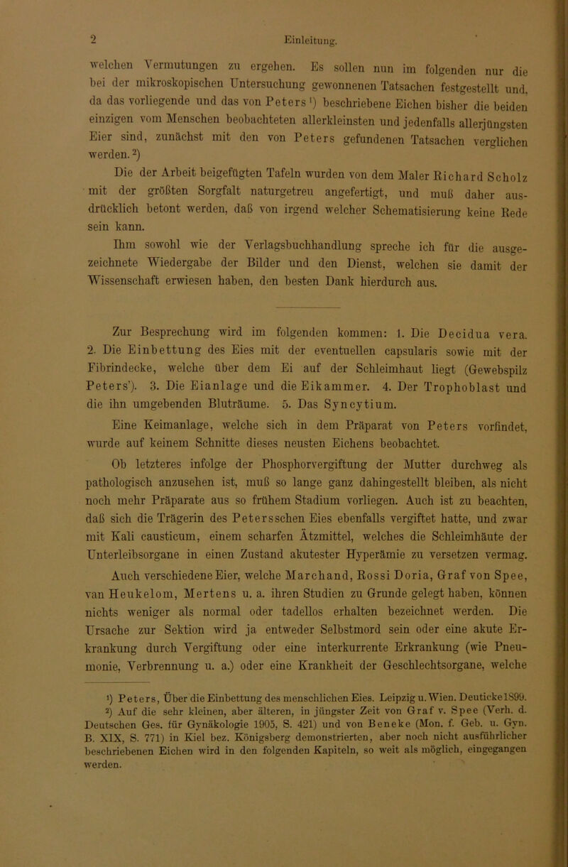 welchen Vermutungen zu ergehen. Es sollen nun im folgenden nur die hei der mikroskopischen Untersuchung gewonnenen Tatsachen festgestellt und, da das vorliegende und das von Peters ') beschriebene Eichen bisher die beiden einzigen vom Menschen beobachteten allerkleinsten und jedenfalls allerjüngsten Eier sind, zunächst mit den von Peters gefundenen Tatsachen verglichen werden.* 2) Die der Arbeit beigefügten Tafeln wurden von dem Maler Richard Scholz mit der größten Sorgfalt naturgetreu angefertigt, und muß daher aus- drücklich betont werden, daß von irgend welcher Schematisierung keine Rede sein kann. Ihm sowohl wie der Verlagsbuchhandlung spreche ich für die ausge- zeichnete Wiedergabe der Bilder und den Dienst, welchen sie damit der Wissenschaft erwiesen haben, den besten Dank hierdurch aus. Zur Besprechung wird im folgenden kommen: 1. Die Decidua vera. 2. Die Einbettung des Eies mit der eventuellen capsularis sowie mit der Fibrindecke, welche über dem Ei auf der Schleimhaut liegt (Gewebspilz Peters’)- 3. Die Eianlage und die Eikammer. 4. Der Trophoblast und die ihn umgebenden Bluträume. 5. Das Syncytium. Eine Keimanlage, welche sich in dem Präparat von Peters vorfindet, wurde auf keinem Schnitte dieses neusten Eichens beobachtet. Ob letzteres infolge der Phosphorvergiftung der Mutter durchweg als pathologisch anzusehen ist, muß so lange ganz dahingestellt bleiben, als nicht noch mehr Präparate aus so frühem Stadium vorliegen. Auch ist zu beachten, daß sich die Trägerin des Petersschen Eies ebenfalls vergiftet hatte, und zwar mit Kali causticum, einem scharfen Ätzmittel, welches die Schleimhäute der Unterleibsorgane in einen Zustand akutester Hyperämie zu versetzen vermag. Auch verschiedene Eier, welche Marchand, Rossi Doria, Graf von Spee, van Heukelom, Mertens u. a. ihren Studien zu Grunde gelegt haben, können nichts weniger als normal oder tadellos erhalten bezeichnet werden. Die Ursache zur Sektion wird ja entweder Selbstmord sein oder eine akute Er- krankung durch Vergiftung oder eine interkurrente Erkrankung (wie Pneu- monie, Verbrennung u. a.) oder eine Krankheit der Geschlechtsorgane, welche 1) Peters, Über die Einbettung des menschlichen Eies. Leipzig u. Wien. DeutickelS99. 2) Auf die sehr kleinen, aber älteren, in jüngster Zeit von Graf v. Spee (Verb. d. Deutschen Ges. für Gynäkologie 1905, S. 421) und von Beneke (Mon. f. Geb. u. Gyn. B. XIX, S. 771) in Kiel bez. Königsberg demonstrierten, aber noch nicht ausführlicher beschriebenen Eichen wird in den folgenden Kapiteln, so weit als möglich, eingegangen werden.