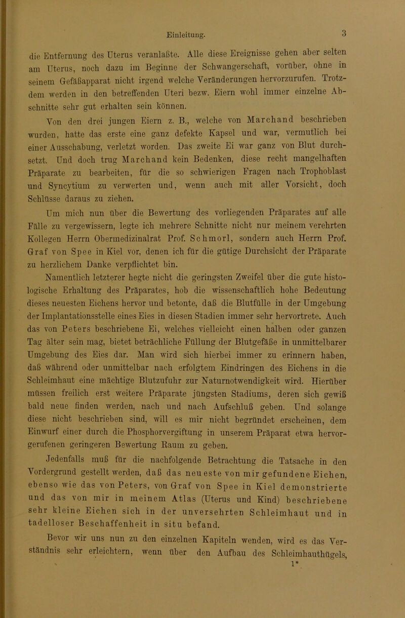 die Entfernung des Uterus veranlaßte. Alle diese Ereignisse gehen aber selten anr Uterus, noch dazu im Beginne der Schwangerschaft, voiüber, ohne in seinem Gefäßapparat nicht irgend welche Veränderungen hervorzurufen. Trotz- dem werden in den betreffenden Uteri bezw. Eiern wohl immer einzelne Ab- schnitte sehr gut erhalten sein können. Von den drei jungen Eiern z. B., welche von March and beschrieben wurden, hatte das erste eine ganz defekte Kapsel und tvar, vermutlich hei einer Ausschabung, verletzt worden. Das zweite Ei war ganz von Blut durch- setzt. Und doch trug March and kein Bedenken, diese recht mangelhaften Präparate zu bearbeiten, für die so schwierigen Fragen nach Trophoblast und Syncytium zu verwerten und, wenn auch mit aller Vorsicht, doch Schlüsse daraus zu ziehen, Um mich nun über die Bewertung des vorliegenden Präparates auf alle Fälle zu vergewissern, legte ich mehrere Schnitte nicht nur meinem verehrten Kollegen Herrn Obermedizinalrat Prof. Schmorl, sondern auch Herrn Prof. Graf von Spee in Kiel vor, denen ich für die gütige Durchsicht der Präparate zu herzlichem Danke verpflichtet hin. Namentlich letzterer hegte nicht die geringsten Zweifel über die gute histo- logische Erhaltung des Präparates, hob die wissenschaftlich hohe Bedeutung dieses neuesten Eichens hervor und betonte, daß die Blutfülle in der Umgehung der Implantationsstelle eines Eies in diesen Stadien immer sehr hervortrete. Auch das von Peters beschriebene Ei, welches vielleicht einen halben oder ganzen Tag älter sein mag, bietet beträchliche Füllung der Blutgefäße in unmittelbarer Umgehung des Eies dar. Man wird sich hierbei immer zu erinnern haben, daß während oder unmittelbar nach erfolgtem Eindringen des Eichens in die Schleimhaut eine mächtige Blutzufuhr zur Naturnotwendigkeit wird. Hierüber müssen freilich erst weitere Präparate jüngsten Stadiums, deren sich gewiß bald neue finden werden, nach und nach Aufschluß geben. Und solange diese nicht beschrieben sind, will es mir nicht begründet erscheinen, dem Einwurf einer durch die Phosphorvergiftung in unserem Präparat etwa hervor- gerufenen geringeren Bewertung Raum zu geben. Jedenfalls muß für die nachfolgende Betrachtung die Tatsache in den Vordergrund gestellt werden, daß das neueste von mir gefundene Eichen, ebenso wie das von Peters, von Graf von Spee in Kiel demonstrierte und das von mir in meinem Atlas (Uterus und Kind) beschriebene sehr kleine Eichen sich in der unversehrten Schleimhaut und in tadelloser Beschaffenheit in situ befand. Bevor wir uns nun zu den einzelnen Kapiteln wenden, wird es das Ver- ständnis sehr erleichtern, wenn über den Aufbau des Schleimhauthügels, ' l*