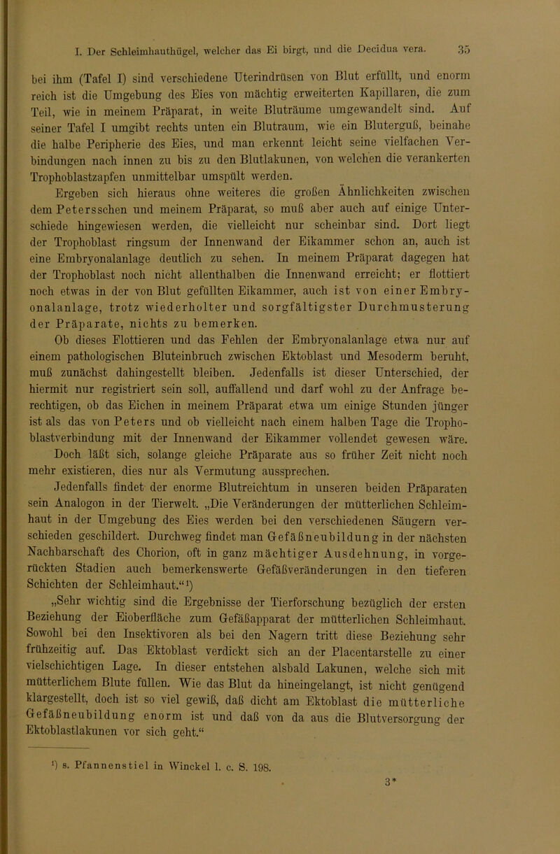 bei ihm (Tafel I) sind verschiedene Uterindrüsen von Blut erfüllt, und enorm reich ist die Umgehung des Eies von mächtig erweiterten Kapillaren, die zum Teil, wie in meinem Präparat, in weite Bluträume umgewandelt sind. Auf seiner Tafel I umgibt rechts unten ein Blutraum, wie ein Bluterguß, beinahe die halbe Peripherie des Eies, und man erkennt leicht seine vielfachen Ver- bindungen nach innen zu bis zu den Blutlakunen, von welchen die verankerten Trophoblastzapfen unmittelbar umspült werden. Ergeben sich hieraus ohne weiteres die großen Ähnlichkeiten zwischen dem Petersschen und meinem Präparat, so muß aber auch auf einige Unter- schiede hingewiesen werden, die vielleicht nur scheinbar sind. Dort liegt der Trophoblast ringsum der Innenwand der Eikammer schon an, auch ist eine Embryonalanlage deutlich zu sehen. In meinem Präparat dagegen hat der Trophoblast noch nicht allenthalben die Innenwand erreicht; er flottiert noch etwas in der von Blut gefüllten Eikammer, auch ist von einer Embry- onalanlage, trotz wiederholter und sorgfältigster Durchmusterung der Präparate, nichts zu bemerken. Ob dieses Flottieren und das Fehlen der Embryonalanlage etwa nur auf einem pathologischen Bluteinbruch zwischen Ektoblast und Mesoderm beruht, muß zunächst dahingestellt bleiben. Jedenfalls ist dieser Unterschied, der hiermit nur registriert sein soll, auffallend und darf wohl zu der Anfrage be- rechtigen, ob das Eichen in meinem Präparat etwa um einige Stunden jünger ist als das von Peters und ob vielleicht nach einem halben Tage die Tropho- blastverbindung mit der Innenwand der Eikammer vollendet gewesen wäre. Doch läßt sich, solange gleiche Präparate aus so früher Zeit nicht noch mehr existieren, dies nur als Vermutung aussprechen. Jedenfalls findet der enorme Blutreichtum in unseren beiden Präparaten sein Analogon in der Tierwelt. „Die Veränderungen der mütterlichen Schleim- haut in der Umgebung des Eies werden bei den verschiedenen Säugern ver- schieden geschildert. Durchweg findet man Gefäßneubildung in der nächsten Nachbarschaft des Chorion, oft in ganz mächtiger Ausdehnung, in vorge- rückten Stadien auch bemerkenswerte Gefäßveränderungen in den tieferen Schichten der Schleimhaut.“1) „Sehr wichtig sind die Ergebnisse der Tierforschung bezüglich der ersten Beziehung der Eioberfläche zum Gefäßapparat der mütterlichen Schleimhaut. Sowohl bei den Insektivoren als bei den Nagern tritt diese Beziehung sehr frühzeitig auf. Das Ektoblast verdickt sich an der Plaeentarstelle zu einer vielschichtigen Lage. In dieser entstehen alsbald Lakunen, welche sich mit mütterlichem Blute füllen. Wie das Blut da hineingelangt, ist nicht genügend klargestellt, doch ist so viel gewiß, daß dicht am Ektoblast die mütterliche Gefäßneubildung enorm ist und daß von da aus die Blutversorgung der Ektoblastlakunen vor sich geht.“ *) s. Pfannens tiel in Winckel 1. c. S. 198. 3*
