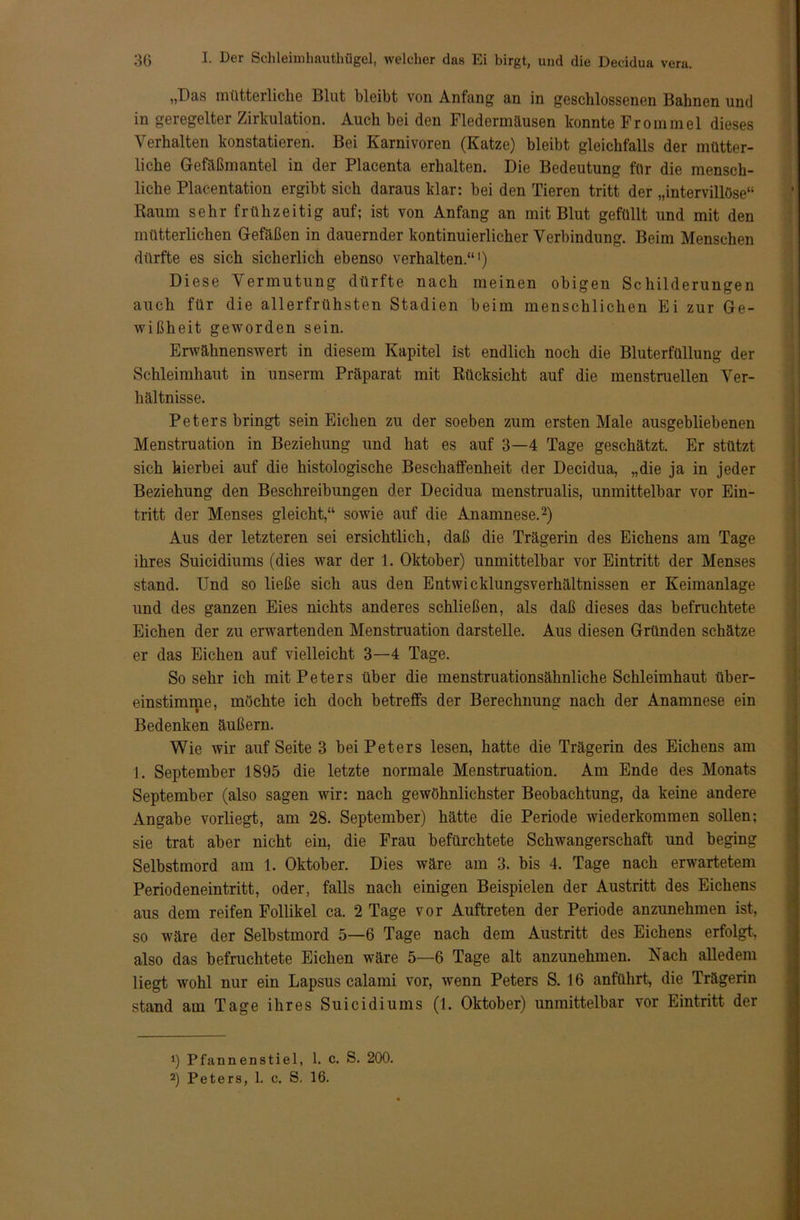 „Das mütterliche Blut bleibt von Anfang an in geschlossenen Bahnen und in geregelter Zirkulation. Auch bei den Fledermäusen konnte Frommei dieses Verhalten konstatieren. Bei Karnivoren (Katze) bleibt gleichfalls der mütter- liche Gefäßmantel in der Placenta erhalten. Die Bedeutung für die mensch- liche Placentation ergibt sich daraus klar: bei den Tieren tritt der „intervillöse“ Raum sehr frühzeitig auf; ist von Anfang an mit Blut gefüllt und mit den mütterlichen Gefäßen in dauernder kontinuierlicher Verbindung. Beim Menschen dürfte es sich sicherlich ebenso verhalten.“1) Diese Vermutung dürfte nach meinen obigen Schilderungen auch für die allerfrühsten Stadien beim menschlichen Ei zur Ge- wißheit geworden sein. Erwähnenswert in diesem Kapitel ist endlich noch die Bluterfüllung der Schleimhaut in unserm Präparat mit Rücksicht auf die menstruellen Ver- hältnisse. Peters bringt sein Eichen zu der soeben zum ersten Male ausgebliebenen Menstruation in Beziehung und hat es auf 3—4 Tage geschätzt. Er stützt sich hierbei auf die histologische Beschaffenheit der Decidua, „die ja in jeder Beziehung den Beschreibungen der Decidua mcnstrualis, unmittelbar vor Ein- tritt der Menses gleicht,“ sowie auf die Anamnese.2) Aus der letzteren sei ersichtlich, daß die Trägerin des Eichens am Tage ihres Suicidiums (dies war der 1. Oktober) unmittelbar vor Eintritt der Menses stand. Und so ließe sich aus den Entwicklungsverhältnissen er Keimanlage und des ganzen Eies nichts anderes schließen, als daß dieses das befruchtete Eichen der zu erwartenden Menstruation darstelle. Aus diesen Gründen schätze er das Eichen auf vielleicht 3—4 Tage. So sehr ich mit Peters über die menstruationsähnliche Schleimhaut über- einstimme, möchte ich doch betreffs der Berechnung nach der Anamnese ein Bedenken äußern. Wie wir auf Seite 3 bei Peters lesen, hatte die Trägerin des Eichens am 1. September 1895 die letzte normale Menstruation. Am Ende des Monats September (also sagen wir: nach gewöhnlichster Beobachtung, da keine andere Angabe vorliegt, am 28. September) hätte die Periode wiederkommen sollen; sie trat aber nicht ein, die Frau befürchtete Schwangerschaft und beging Selbstmord am 1. Oktober. Dies wäre am 3. bis 4. Tage nach erwartetem Periodeneintritt, oder, falls nach einigen Beispielen der Austritt des Eichens aus dem reifen Follikel ca. 2 Tage vor Auftreten der Periode anzunehmen ist, so wäre der Selbstmord 5—6 Tage nach dem Austritt des Eichens erfolgt, also das befruchtete Eichen wäre 5—6 Tage alt anzunehmen. Nach alledem liegt wohl nur ein Lapsus calami vor, wenn Peters S. 16 anführt, die Trägerin stand am Tage ihres Suicidiums (1. Oktober) unmittelbar vor Eintritt der 1) Pfannenstiel, 1. c. S. 200. 2) Peters, 1. c. S. 16. Bfe«