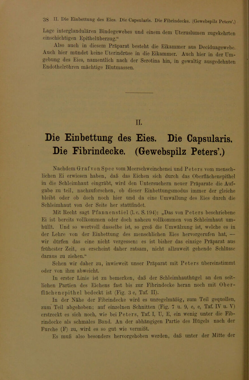 Lage interglandulären Bindegewebes und einem dem Uteruslumen zugekehrten einschichtigen Epithelüberzug.“ Also auch in diesem Präparat besteht die Eikammer aus Deciduagewebe. Auch hier mündet keine Uterindrüse in die Eikammer. Auch hier in der Um- gebung des Eies, namentlich nach der Serotina hin, in gewaltig ausgedehnten Endothelröhren mächtige Blutmassen. II. Die Einbettung des Eies. Die Capsularis. Die Fibrindecke. (Gewebspilz Peters’.) Nachdem Graf von Spee vom Meerschweinchenei und Peters vom mensch- lichen Ei erwiesen haben, daß das Eichen sich durch das Oberflächenepithel iu die Schleimhaut eingräbt, wird den Untersuchern neuer Präparate die Auf- gabe zu teil, nachzuforschen, ob dieser Einbettungsmodus immer der gleiche bleibt oder ob doch noch hier und da eine Umwallung des Eies durch die Schleimhaut von der Seite her stattfindet. Mit Recht sagt Pfannenstiel (1. c. S. 194): „Das von Peters beschriebene Ei ist bereits vollkommen oder doch nahezu vollkommen von Schleimhaut um- hüllt. Und so wertvoll dasselbe ist, so groß die Umwälzung ist, welche es in der Lehre von der Einbettung des menschlichen Eies hervorgerufen hat, — wir dürfen das eine nicht vergessen: es ist bisher das einzige Präparat aus frühester Zeit, es erscheint daher ratsam, nicht allzuweit gehende Schlüsse daraus zu ziehen.“ Sehen wir daher zu, inwieweit unser Präparat mit Peters übereinstimmt oder von ihm abweicht. In erster Linie ist zu bemerken, daß der Schleimhauthügel an den seit- lichen Partien des Eichens fast bis zur Fibrindecke heran noch mit Ober- flächenepithel bedeckt ist (Fig. 3 e, Taf. II). In der Nähe der Fibrindecke wird es unregelmäßig, zum Teil gequollen, zum Teil abgehoben; auf einzelnen Schnitten (Fig. 7 u. 9, e, e, Taf. I\ u. ’S) erstreckt es sich noch, wie bei Peters, Taf. I, U, E, ein wenig unter die Fib- rindecke als schmales Band. An der abhängigen Partie des Hügels nach der Furche (F) zu, wflrd es so gut wie vermißt. Es muß also besonders hervorgehoben werden, daß unter der Mitte der
