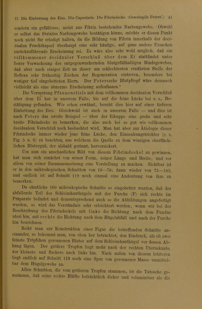 sondern ein gefäßloses, meist aus Fibrin bestehendes Narbengewebe. Obwohl er selbst das fibrinöse Narbengewebe bestätigen könne, möchte er diesen Punkt noch nicht für erledigt halten, da die Bildung von Fibrin innerhalb der deci- dualen Fruchtkapsel überhaupt eine sehr häufige, auf ganz andere Ursachen zurückzuführende Erscheinung sei. Es wäre also sehr wohl möglich, daß ein vollkommener decidualer Verschluß über dem Ei stattfindet unter fester Verwachsung des entgegenwuchernden blutgefäßhaltigen Bindegewebes, daß aber nach einiger Zeit an dieser am schlechtesten ernährten Stelle der Reflexa sehr frühzeitig Zeichen der Regeneration eintreten, besonders bei weniger tief eingebetteten Eiern. Der Peterssche Blutpfropf wäre demnach vielleicht als eine abnorme Erscheinung aufzufassen.“ Die Vermutung Pfannenstiels mit dem vollkommen decidualen Verschluß über dem Ei hat in unserem Falle, bis auf die feine Lücke bei e. s., Be- stätigung gefunden. Wie schon erwähnt, beruht dies hier auf einer tieferen Einbettung des Eies. Gleichwohl ist auch in unserem Falle — und dies ist nach Peters das zweite Beispiel — über der Eikuppe eine große und sehr breite Fibrindecke zu bemerken, die also auch bei so gut wie vollkommen decidualem Verschluß noch beobachtet wird. Man hat aber zur Ätiologie dieser Fibrindecke immer wieder jene feine Lücke, den Einsenkungstrichter (e. s. Fig. 5 u. 6) zu beachten, aus welchem die Quelle zu dem winzigen oberfläch- lichen Bluterguß, der alsbald gerinnt, hervorsickert. Um nun ein anschauliches Bild von diesem Fibrindeckel zu gewinnen, hat man sich zunächst von seiner Form, seiner Länge und Breite, und vor allem von seiner Zusammensetzung eine Vorstellung zu machen. Sichtbar ist er in den mikroskopischen Schnitten von 10—70; dann wieder von 75—103, und endlich ist auf Schnitt 119 noch einmal eine Andeutung von ihm zu bemerken. Da sämtliche 160 mikroskopische Schnitte so eingebettet wurden, daß der abfallende Teil des Schleimhauthügels mit der Furche (F) sich rechts im Präparate befindet und dementsprechend auch so die Abbildungen angefertigt wurden, so wird das Verständnis sehr erleichtert werden, wenn wir bei der Beschreibung des Fibrindeckels mit links die Richtung nach dem Fundus Uteri hin, mit rechts die Richtung nach dem Hügelabfall und nach der Furche hin bezeichnen. Reiht man zur Konstruktion einer Figur die betreffenden Schnitte an- einander, so bekommt man, von oben her betrachtet, den Eindruck, als ob zwei feinste Tröpfchen geronnenen Blutes auf dem Scbleimhauthügel vor dessen Ab- hang lägen. Der größere Tropfen liegt mehr nach der rechten Uteruskante, der kleinere und flachere nach links hin. Nach außen von diesem letzteren liegt endlich auf Schnitt 119 noch eine Spur von geronnener Masse unmittel- bar dem Hügelgewebe an. Allen Schnitten, die vom größeren Tropfen stammen, ist die Tatsache ge- meinsam, daß seine rechte Hälfte beträchtlich dicker und voluminöser als die