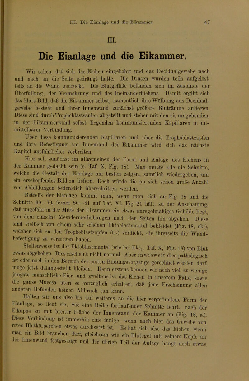 III. Die Eianlage und die Eikammer. Wir sahen, daß sich das Eichen eingebohrt und das Decidualgewebe nach und nach an die Seite gedrängt hatte. Die Drüsen wurden teils aufgelöst, teils an die Wand gedrückt. Die Blutgefäße befanden sich im Zustande der Überfüllung, der Vermehrung und des Ineinanderfließens. Damit ergibt sich das klare Bild, daß die Eikammer selbst, namentlich ihre Wölbung aus Decidual- gewebe besteht und ihrer Innenwand zunächst größere Bluträume anliegen. Diese sind durch Trophoblastsäulen abgeteilt und stehen mit den sie umgebenden, in der Eikammerwand selbst liegenden kommunizierenden Kapillaren in un- mittelbarer Verbindung. Über diese kommunizierenden Kapillaren und über die Trophoblastzapfen und ihre Befestigung am Innenrand der Eikammer wird sich das nächste Kapitel ausführlicher verbreiten. Hier soll zunächst im allgemeinen der Form und Anlage des Eichens in der Kammer gedacht sein (s. Taf. X, Fig. 18). Man müßte alle die Schnitte, welche die Gestalt der Eianlage am besten zeigen, sämtlich wiedergeben, um ein erschöpfendes Bild zu liefern. Doch würde die an sich schon große Anzahl von Abbildungen bedenklich überschritten werden. Betreffs der Eianlage kommt man, wenn man sich an Fig. 18 und die Schnitte 60—70, ferner 80—81 auf Taf. XI, Fig. 21 hält, zu der Anschauung, daß ungefähr in der Mitte der Eikammer ein etwas unregelmäßiges Gebilde liegt, von dem einzelne Mesodermerhebungen nach den Seiten hin abgehen. Diese sind vielfach von einem sehr schönen Ektoblastmantel bekleidet (Fig. 18, ekt), welcher sich zu den Trophoblastzapfen (tr.) verdickt, die ihrerseits die Wand- befestigung zu versorgen haben. Stellenweise ist der Ektoblastmantel (wie bei Ekt1; Taf. X, Fig. 18) von Blut etwas abgehoben. Dies erscheint nicht normal. Aber inwieweit dies pathologisch ist oder noch in den Bereich der ersten Bildungsvorgänge gerechnet werden darf, möge jetzt dahingestellt bleiben. Denn erstens kennen wir noch viel zu wenige jüngste menschliche Eier, und zweitens ist das Eichen in unserem Falle, sowie die ganze Mucosa uten so vorzüglich erhalten, daß jene Erscheinung allen anderen Befunden keinen Abbruch tun kann. Halten wir uns also bis auf weiteres an die hier Vorgefundene Form der Eianlage, so liegt sie, wie eine Beihe fortlaufender Schnitte lehrt, nach der ukuppe zu mit breiter Fläche der Innenwand der Kammer an (Fig. 18, a.). Diese Verbindung ist immerhin eine innige, wenn auch hier das Gewebe’von roten Blutkörperchen etwas durchsetzt ist. Es hat sich also das Eichen, wenn man ein Bild brauchen darf, gleichsam wie ein Blutegel mit seinem Kopfe an c er Innenwand festgesaugt und der übrige Teil der Anlage hängt noch etwas