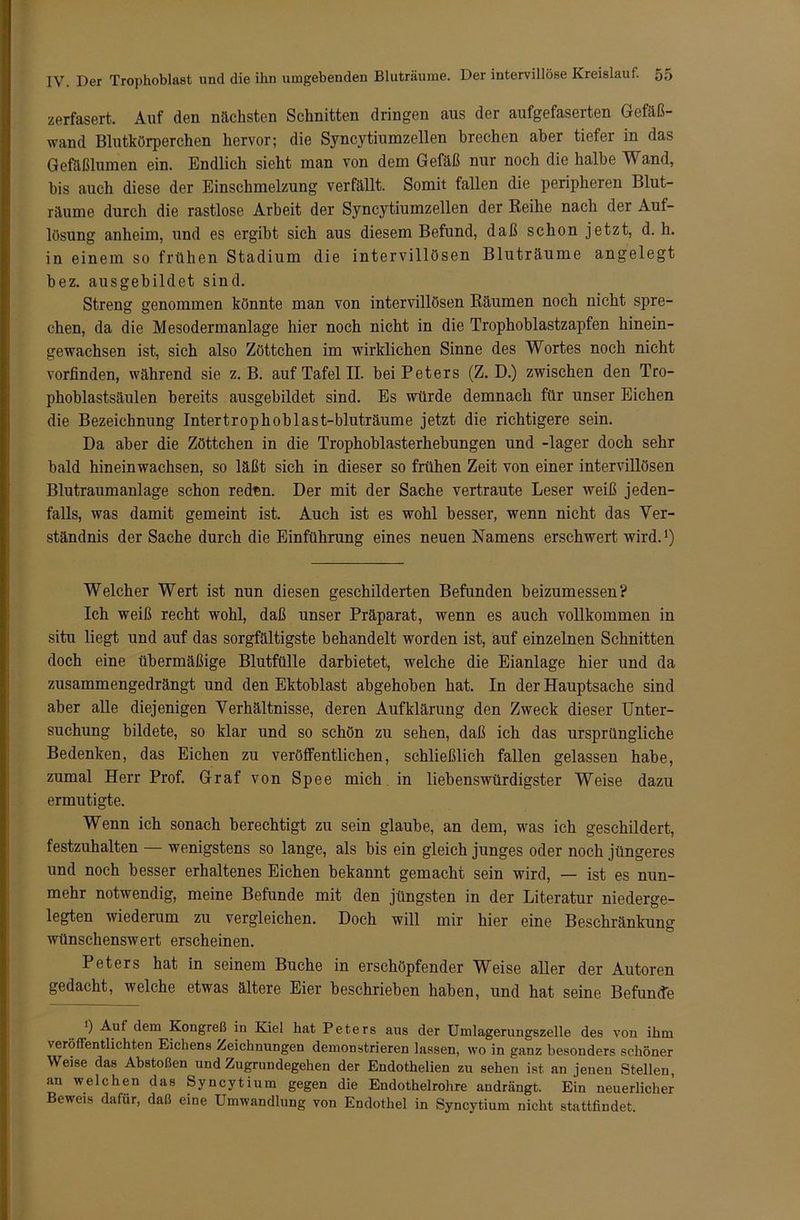zerfasert. Auf den nächsten Schnitten dringen aus der aufgefaserten Gefäß- wand Blutkörperchen hervor; die Syncytiumzellen brechen aber tiefer in das Gefäßlumen ein. Endlich sieht man von dem Gefäß nur noch die halbe T\ and, bis auch diese der Einschmelzung verfällt. Somit fallen die peripheren Blut- räume durch die rastlose Arbeit der Syncytiumzellen der Reihe nach der Auf- lösung anheim, und es ergibt sich aus diesem Befund, daß schon jetzt, d. h. in einem so frühen Stadium die intervillösen Bluträume angelegt bez. ausgebildet sind. Streng genommen könnte man von intervillösen Räumen noch nicht spre- chen, da die Mesodermanlage hier noch nicht in die Trophoblastzapfen hinein- gewachsen ist, sich also Zöttchen im wirklichen Sinne des Wortes noch nicht vorfinden, während sie z. B. auf Tafel II. bei Peters (Z. D.) zwischen den Tro- phoblastsäulen bereits ausgebildet sind. Es würde demnach für unser Eichen die Bezeichnung Intertrophoblast-bluträume jetzt die richtigere sein. Da aber die Zöttchen in die Trophoblasterhebungen und -lager doch sehr bald hineinwachsen, so läßt sich in dieser so frühen Zeit von einer intervillösen Blutraumanlage schon redsn. Der mit der Sache vertraute Leser weiß jeden- falls, was damit gemeint ist. Auch ist es wohl besser, wenn nicht das Ver- ständnis der Sache durch die Einführung eines neuen Namens erschwert wird.1) Welcher Wert ist nun diesen geschilderten Befunden beizumessen? Ich weiß recht wohl, daß unser Präparat, wenn es auch vollkommen in situ liegt und auf das sorgfältigste behandelt worden ist, auf einzelnen Schnitten doch eine übermäßige Blutfülle darbietet, welche die Eianlage hier und da zusammengedrängt und den Ektoblast abgehoben hat. In der Hauptsache sind aber alle diejenigen Verhältnisse, deren Aufklärung den Zweck dieser Unter- suchung bildete, so klar und so schön zu sehen, daß ich das ursprüngliche Bedenken, das Eichen zu veröffentlichen, schließlich fallen gelassen habe, zumal Herr Prof. Graf von Spee mich in liebenswürdigster Weise dazu ermutigte. Wenn ich sonach berechtigt zu sein glaube, an dem, was ich geschildert, festzuhalten wenigstens so lange, als bis ein gleich junges oder noch jüngeres und noch besser erhaltenes Eichen bekannt gemacht sein wird, — ist es nun- mehr notwendig, meine Befunde mit den jüngsten in der Literatur niederge- legten wiederum zu vergleichen. Doch will mir hier eine Beschränkung wünschenswert erscheinen. Peters hat in seinem Buche in erschöpfender Weise aller der Autoren gedacht, welche etwas ältere Eier beschrieben haben, und hat seine Befunde; ’) Auf dem Kongreß in Kiel hat Peters aus der Umlagerungszelle des von ihm veröffentlichten Eichens Zeichnungen demonstrieren lassen, wo in ganz besonders schöner Weise das Abstoßen und Zugrundegehen der Endothelien zu sehen ist an jenen Stellen, an welchen das Syncytium gegen die Endothelrohre andrängt. Ein neuerlicher Beweis dafür, daß eine Umwandlung von Endothel in Syncytium nicht stattfindet.