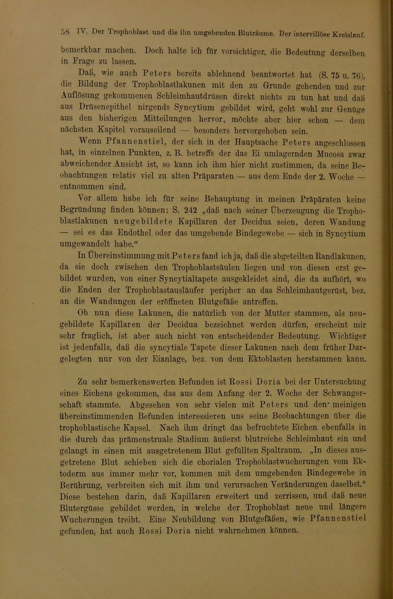 bemerkbar machen. Doch halte ich für vorsichtiger, die Bedeutung derselben in Frage zu lassen. Daß, wie auch Peters bereits ablehnend beantwortet hat (S. 75 u. 76), die Bildung der Trophoblastlakunen mit den zu Grunde gehenden und zur Auflösung gekommenen Schleimhautdrüsen direkt nichts zu tun hat und daß aus Drüsenepithel nirgends Syncytium gebildet wird, geht wohl zur Genüge aus den bisherigen Mitteilungen hervor, möchte aber hier schon — dem nächsten Kapitel vorauseilend — besonders hervorgehoben sein. Wenn Pfannenstiel, der sich in der Hauptsache Peters angeschlossen hat, in einzelnen Punkten, z. B. betreffs der das Ei umlagernden Mucosa zwar abweichender Ansicht ist, so kann ich ihm hier nicht zustimmen, da seine Be- obachtungen relativ viel zu alten Präparaten — aus dem Ende der 2. Woche — entnommen sind. Vor allem habe ich für seine Behauptung in meinen Präpäraten keine Begründung finden können: S. 242 „daß nach seiner Überzeugung die Tropho- blastlakunen neugebildete Kapillaren der Decidua seien, deren Wandung — sei es das Endothel oder das umgebende Bindegewebe — sich in Syncytium umgewandelt habe.“ In Übereinstimmung mit Peters fand ich ja, daß die abgeteilten Randlakunen, da sie doch zwischen den Trophoblastsäulen liegen und von diesen erst ge- bildet wurden, von einer Syncytialtapete ausgekleidet sind, die da aufhört, wo die Enden der Trophoblastausläufer peripher an das Schleimhautgerüst, bez. an die Wandungen der eröffneten Blutgefäße antreffen. Ob nun diese Lakunen, die natürlich von der Mutter stammen, als neu- gebildete Kapillaren der Decidua bezeichnet werden dürfen, erscheint mir sehr fraglich, ist aber auch nicht von entscheidender Bedeutung. Wichtiger ist jedenfalls, daß die syncytiale Tapete dieser Lakunen nach dem früher Dar- geleglien nur von der Eianlage, bez. von dem Ektoblasten herstammen kann. Zu sehr bemerkenswerten Befunden ist Rossi Doria bei der Untersuchung eines Eichens gekommen, das aus dem Anfang der 2. Woche der Schwanger- schaft stammte. Abgesehen von sehr vielen mit Peters und den* meinigen übereinstimmenden Befunden interessieren uns seine Beobachtungen über die trophoblastische Kapsel. Nach ihm dringt das befruchtete Eichen ebenfalls in die durch das prämenstruale Stadium äußerst blutreiche Schleimhaut ein und gelangt in einen mit ausgetretenem Blut gefüllten Spaltraum. „Tn dieses aus- getretene Blut schieben sich die chorialen Trophoblastwucherungen vom Ek- toderm aus immer mehr vor, kommen mit dem umgebenden Bindegewebe in Berührung, verbreiten sich mit ihm und verursachen Veränderungen daselbst.“ Diese bestehen darin, daß Kapillaren erweitert und zerrissen, und daß neue Blutergüsse gebildet werden, in welche der Trophoblast neue und längere Wucherungen treibt. Eine Neubildung von Blutgefäßen, wie Pfannenstiel gefunden, hat auch Rossi Doria nicht wahrnehmen können.