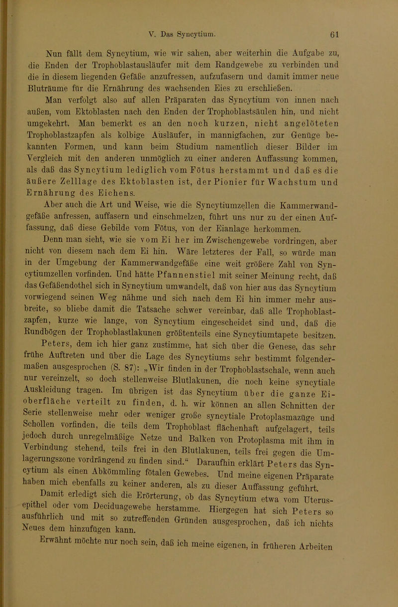 Nun fällt dem Syncytium, wie wir sahen, aber weiterhin die Aufgabe zu, die Enden der Trophoblastausläufer mit dem Iiandgewebe zu verbinden und die in diesem liegenden Gefäße anzufressen, aufzufasern und damit immer neue Bluträume für die Ernährung des wachsenden Eies zu erschließen. Man verfolgt also auf allen Präparaten das Syncytium von innen nach außen, vom Ektoblasten nach den Enden der Trophoblastsäulen hin, und nicht umgekehrt. Man bemerkt es an den noch kurzen, nicht angelöteten Trophoblastzapfen als kolbige Ausläufer, in mannigfachen, zur Genüge be- kannten Formen, und kann beim Studium namentlich dieser Bilder im Vergleich mit den anderen unmöglich zu einer anderen Auffassung kommen, als daß das Syncytium lediglich vom Fötus herstammt und daß es die äußere Zelllage des Ektoblasten ist, der Pionier für Wachstum und Ernährung des Eichens. Aber auch die Art und Weise, wie die Syncytiumzellen die Kammerwand- gefäße anfressen, auffasern und einschmelzen, führt uns nur zu der einen Auf- fassung, daß diese Gebilde vom Fötus, von der Eianlage herkommen. Denn man sieht, wie sie vom Ei her im Zwischengewebe Vordringen, aber nicht von diesem nach dem Ei hin. Wäre letzteres der Fall, so würde man in der Umgebung der Kammerwandgefäße eine weit größere Zahl von Syn- cytiumzellen vorfinden. Und hätte Pfannenstiel mit seiner Meinung recht, daß das Gefäßendothel sich in Syncytium umwandelt, daß von hier aus das Syncytium vorwiegend seinen Weg nähme und sich nach dem Ei hin immer mehr aus- breite, so bliebe damit die Tatsache schwer vereinbar, daß alle Trophoblast- zapfen, kurze wie lange, von Syncytium eingescheidet sind und, daß die Kundbögen der Trophoblastlakunen größtenteils eine Sjmcytiumtapete besitzen. Peters, dem ich hier ganz zustimme, hat sich über die Genese, das sehr frühe Auftreten und über die Lage des Syncytiums sehr bestimmt folgender- maßen ausgesprochen (S. 87): „Wir finden in der Trophoblastschale, wenn auch nur vereinzelt, so doch stellenweise Blutlakunen, die noch keine syncytiale Auskleidung tragen. Im übrigen ist das Syncytium über die ganze Ei- oberfläche verteilt zu finden, d. h. wir können an allen Schnitten der Serie stellenweise mehr oder weniger große syncytiale Protoplasmazüge und Schollen vorfinden, die teils dem Trophoblast flächenhaft aufgelagert, teils jedoch durch unregelmäßige Netze und Balken von Protoplasma mit ihm in Verbindung stehend, teils frei in den Blutlakunen, teils frei gegen die Um- lagerungszone vordrängend zu finden sind.“ Daraufhin erklärt Peters das Syn- cytium als einen Abkömmling fötalen Gewebes. Und meine eigenen Präparate haben mich ebenfalls zu keiner anderen, als zu dieser Auffassung geführt Damit erledigt sich die Erörterung, ob das Syncytium etwa vom Uterus- epffhel oder vom Deciduagewebe herstamme. Hiergegen hat sich Peters so ausführlich und mit so zutreffenden Gründen ausgesprochen, daß ich nichts Neues dem hinzufügen kann. Erwähnt mochte nur noch sein, daß ich meine eigenen, in früheren Arbeiten
