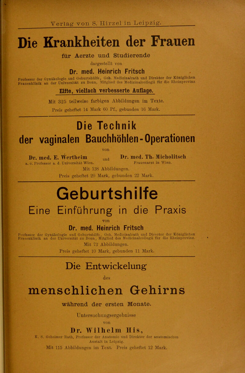 Die Krankheiten der Frauen für Aerzte und Studierende dargestellt von Dr. med. Heinrich Fritsch Professor der Gynäkologie und Geburtshülfe, Geh. Medizinalrath und Direktor der Königlichen Frauenklinik an der Universität zu Bonn, Mitglied des Medizinalcollegii für die Rheinprovinz Elfte, vielfach verbesserte Auflage. Mit 325 teilweise farbigen Abbildungen im Texte. Preis geheftet 14 Mark 60 Pf., gebunden 16 Mark. Die Technik der vaginalen Bauchhöhlen-Operationen von Dr. med. E. Wertheim und Dr. med. Th. Micliolitscli a. o. Professor a. d. Universität Wien. Frauenarzt in Wien. Mit 138 Abbildungen. Preis geheftet 20 Mark, gebunden 22 Mark. Geburtshilfe Eine Einführung in die Praxis von Dr. med. Heinrich Fritsch Professor der Gynäkologie und Geburtshilfe, Geb. Medicinalratli und Director der Königlichen Frauenklinik an der Universität zu Bonn, Mitglied des Medicinalcollegii für die Rheinprovinz. Mit 78 Abbildungen. Preis geheftet 10 Mark, gebunden 11 Mark. Die Entwickelung des menschlichen Gehirns während der ersten Monate. Untersuchungsergebnisse von Dr. Wilhelm His, K. S. Geheimer Rath, Professor der Anatomio und Direktor der anatomischen Anstalt in Leipzig.