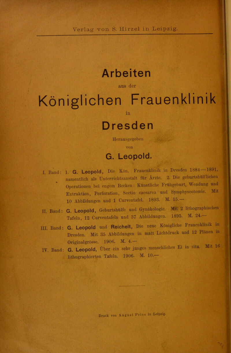 Arbeiten aus der Königlichen Frauenklinik in Dresden Herausgegeben von G. Leopold. L Band: 1. G. Leopold, Die Kön. Frauenklinik in Dresden 1884 — 1891, namentlich als Unterrichtsanstalt für Ärzte. 2. Die geburtshilflichen Operationen bei engem Becken: Künstliche Frühgeburt, Wendung und Extraktion, Perforation, Sectio caesarea und Symphyseotomie. Mit 10 Abbildungen und 1 Curventafel. 1893. M. 15.— II. Band: G. Leopold, Geburtshülfe und Gynäkologie. Mit 2 lithographischen Tafeln, 12 Curventafeln und 37 Abbildungen. 1895. M. 24. III. Band: G. Leopold und Reichelt, Die neue Königliche Frauenklinik in Dresden. Mit 35 Abbildungen in matt Lichtdruck und 12 Planen in Originalgrösse. 1906. M. 4. IV. Band: G. Leopold, Über ein sehr junges menschliches Ei in situ. Mit 16 lithographierten Tafeln. 1906. M. 10. Druck von August Pries in Leipzig.