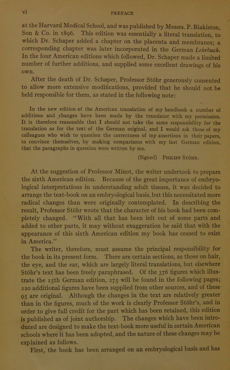 at the Harvard Medical School, and was published by Messrs. P. Blakiston, Son & Co. in 1896. This edition was essentially a literal translation, to which Dr. Schaper added a chapter on the placenta and membranes; a corresponding chapter was later incorporated in the German Lehrbuch. In the four American editions which followed, Dr. Schaper made a limited number of further additions, and supplied some excellent drawings of his own. After the death of Dr. Schaper, Professor Stohr generously consented to allow more extensive modifications, provided that he should not be held responsible for them, as stated in the following note: In the new edition of the American translation of my handbook a number of additions and changes have been made by the translator with my permission. It is therefore reasonable that I should not take the same responsibility for the translation as for the text of the German original, and I would ask those of my colleagues who wish to question the correctness of my assertions in their papers, to convince themselves, by making comparisons with my last German edition, that the paragraphs in question were written by me. (Signed) Philipp Stohr. At the suggestion of Professor Minot, the writer undertook to prepare the sixth American edition. Because of the great importance of embryo- logical interpretations in understanding adult tissues, it was decided to arrange the text-book on an embryological basis, but this necessitated more radical changes than were originally contemplated. In describing the result, Professor Stohr wrote that the character of his book had been com- pletely changed. “With all that has been left out of some parts and added to other parts, it may without exaggeration be said that with the appearance of this sixth American edition my book has ceased to exist in America.” The writer, therefore, must assume the principal responsibility for the book in its present form. There are certain sections, as those on hair, the eye, and the ear, which are largely literal translations, but elsewhere Stohr’s text has been freely paraphrased. Of the 376 figures which illus- trate the 15th German edition, 275 will be found in the following pages; 220 additional figures have been supplied from other sources, and of these 95 are original. Although the changes in the text are relatively greater than in the figures, much of the work is clearly Professor Stohr’s, and in order to give full credit for the part which has been retained, this edition is published as of joint authorship. The changes which have been intro- duced are designed to make the text-book more useful in certain American schools where it has been adopted, and the nature of these changes may be explained as follows. First, the book has been arranged on an embryological basis and has