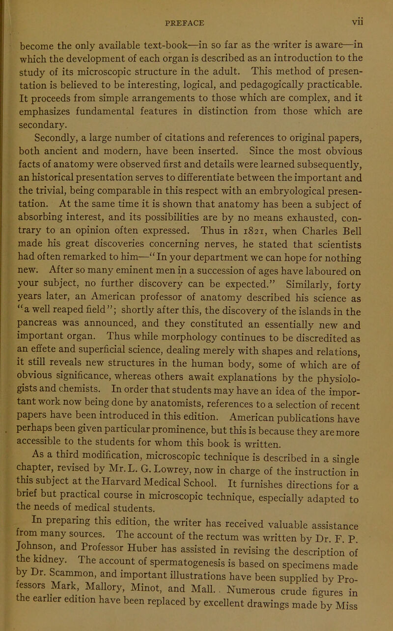 become the only available text-book—in so far as the writer is aware—in which the development of each organ is described as an introduction to the study of its microscopic structure in the adult. This method of presen- tation is believed to be interesting, logical, and pedagogically practicable. It proceeds from simple arrangements to those which are complex, and it emphasizes fundamental features in distinction from those which are secondary. Secondly, a large number of citations and references to original papers, both ancient and modern, have been inserted. Since the most obvious facts of anatomy were observed first and details were learned subsequently, an historical presentation serves to differentiate between the important and the trivial, being comparable in this respect with an embryological presen- tation. At the same time it is shown that anatomy has been a subject of absorbing interest, and its possibilities are by no means exhausted, con- trary to an opinion often expressed. Thus in 1821, when Charles Bell made his great discoveries concerning nerves, he stated that scientists had often remarked to him—“ In your department we can hope for nothing new. After so many eminent men in a succession of ages have laboured on your subject, no further discovery can be expected.” Similarly, forty years later, an American professor of anatomy described his science as “a well reaped field”; shortly after this, the discovery of the islands in the pancreas was announced, and they constituted an essentially new and important organ. Thus while morphology continues to be discredited as an effete and superficial science, dealing merely with shapes and relations, it still reveals new structures in the human body, some of which are of obvious significance, whereas others await explanations by the physiolo- gists and chemists. In order that students may have an idea of the impor- tant work now being done by anatomists, references to a selection of recent papers have been introduced in this edition. American publications have . perhaps been given particular prominence, but this is because they are more accessible to the students for whom this book is written. As a third modification, microscopic technique is described in a single chapter,, revised by Mr. L. G. Lowrey, now in charge of the instruction in this subject at the Harvard Medical School. It furnishes directions for a brief but practical course in microscopic technique, especially adapted to the needs of medical students. In preparing this edition, the writer has received valuable assistance from many sources. The account of the rectum was written by Dr. F. P. Johnson, and Professor Huber has assisted in revising the description of the kidney. The account of spermatogenesis is based on specimens made y Dr. Scammon, and important illustrations have been supplied by Pro- essors Mark, Mallory, Minot, and Mall., Numerous crude figures in the earlier edition have been replaced by excellent drawings made by Miss