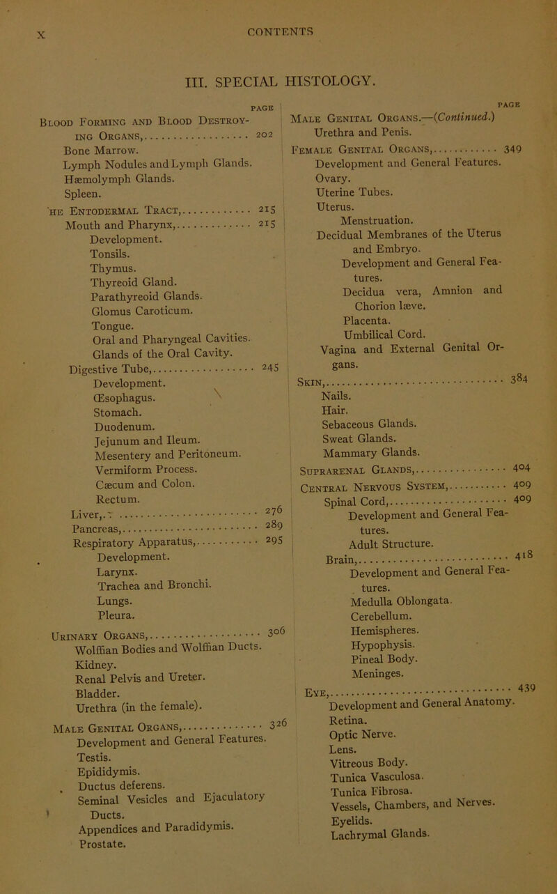 III. SPECIAL HISTOLOGY. PAGE 202 215 215 245 Blood Forming and Blood Destroy- ing Organs, Bone Marrow. Lymph Nodules and Lymph Glands. Haemolymph Glands. Spleen. he Entodermae Tract, Mouth and Pharynx, Development. Tonsils. Thymus. Thyreoid Gland. Parathyreoid Glands. Glomus Caroticum. Tongue. Oral and Pharyngeal Cavities. Glands of the Oral Cavity. Digestive Tube, Development. (Esophagus. Stomach. Duodenum. Jejunum and Ileum. Mesentery and Peritoneum. Vermiform Process. Caecum and Colon. Rectum. Liver,.'. Pancreas,. Respiratory Apparatus, Development. Larynx. Trachea and Bronchi. Lungs. Pleura. Urinary Organs, 3°6 Wolffian Bodies and Wolffian Ducts. Kidney. Renal Pelvis and Ureter. Bladder. Urethra (in the female). Male Genital Organs, 326 Development and General Features. Testis. Epididymis. Ductus deferens. Seminal Vesicles and Ejaculatory Ducts. Appendices and Paradidymis. Prostate. 276 289 295 PAGE Male Genital Organs.—(Continued.) Urethra and Penis. Female Genital Organs, 349 Development and General Features. Ovary. Uterine Tubes. Uterus. Menstruation. Decidual Membranes of the Uterus and Embryo. Development and General Fea- tures. Decidua vera, Amnion and Chorion lseve. Placenta. Umbilical Cord. Vagina and External Genital Or- gans. Skin, 3^4 Nails. Hair. Sebaceous Glands. Sweat Glands. Mammary Glands. Suprarenal Glands, 4°4 Central Nervous System, 4°9 Spinal Cord, 4°9 Development and General Fea- tures. Adult Structure. Brain, Development and General Fea- tures. Medulla Oblongata. Cerebellum. Hemispheres. Hypophysis. Pineal Body. Meninges. Eye 439 Development and General Anatomy. Retina. Optic Nerve. Lens. Vitreous Body. Tunica Vasculosa. Tunica Fibrosa. Vessels, Chambers, and Nerves. Eyelids. Lachrymal Glands.