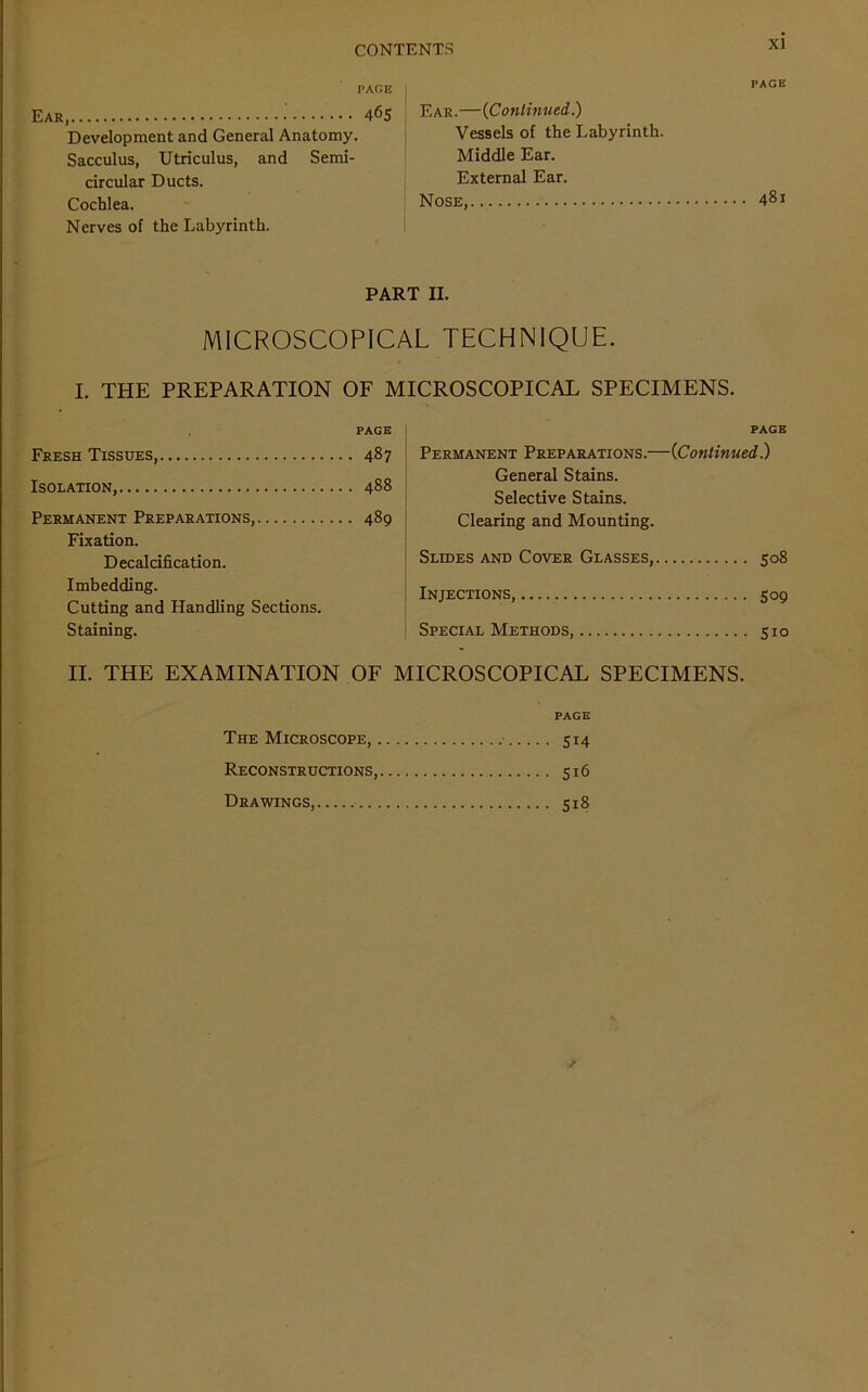 PACE Ear, 465 Development and General Anatomy. Sacculus, Utriculus, and Semi- circular Ducts. Cochlea. Nerves of the Labyrinth. PACE Ear.—(Continued.) Vessels of the Labyrinth. Middle Ear. External Ear. Nose, 481 PART II. MICROSCOPICAL TECHNIQUE. I. THE PREPARATION OF MICROSCOPICAL SPECIMENS. PAGE Fresh Tissues, 487 Isolation, 488 Permanent Preparations, 489 Fixation. Decalcification. Imbedding. Cutting and Handling Sections. Staining. PAGE Permanent Preparations.—(Continued.) General Stains. Selective Stains. Clearing and Mounting. Slides and Cover Glasses, 508 Injections, 509 Special Methods, 510 II. THE EXAMINATION OF MICROSCOPICAL SPECIMENS. PAGE The Microscope, 514 Reconstructions, 516 Drawings, 518 y