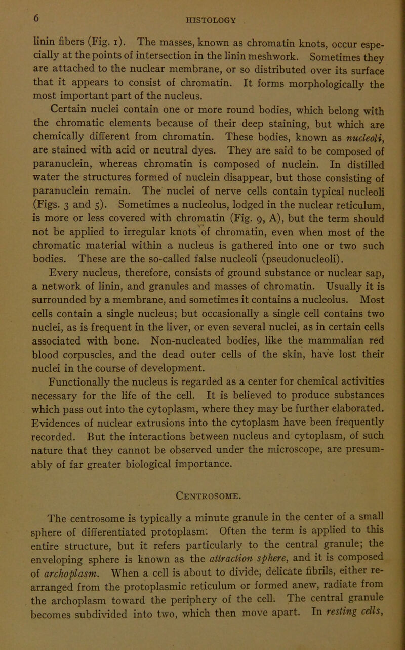linin fibers (Fig. i). The masses, known as chromatin knots, occur espe- cially at the points of intersection in the linin meshwork. Sometimes they are attached to the nuclear membrane, or so distributed over its surface that it appears to consist of chromatin. It forms morphologically the most important part of the nucleus. Certain nuclei contain one or more round bodies, which belong with the chromatic elements because of their deep staining, but which are chemically different from chromatin. These bodies, known as nucleoli, are stained with acid or neutral dyes. They are said to be composed of paranuclein, whereas chromatin is composed of nuclein. In distilled water the structures formed of nuclein disappear, but those consisting of paranuclein remain. The nuclei of nerve cells contain typical nucleoli (Figs. 3 and 5). Sometimes a nucleolus, lodged in the nuclear reticulum, is more or less covered with chromatin (Fig. 9, A), but the term should ■\r* not be applied to irregular knots of chromatin, even when most of the chromatic material within a nucleus is gathered into one or two such bodies. These are the so-called false nucleoli (pseudonucleoli). Every nucleus, therefore, consists of ground substance or nuclear sap, a network of linin, and granules and masses of chromatin. Usually it is surrounded by a membrane, and sometimes it contains a nucleolus. Most cells contain a single nucleus; but occasionally a single cell contains two nuclei, as is frequent in the liver, or even several nuclei, as in certain cells associated with bone. Non-nucleated bodies, like the mammalian red blood corpuscles, and the dead outer cells of the skin, have lost their nuclei in the course of development. Functionally the nucleus is regarded as a center for chemical activities necessary for the life of the cell. It is believed to produce substances which pass out into the cytoplasm, where they may be further elaborated. Evidences of nuclear extrusions into the cytoplasm have been frequently recorded. But the interactions between nucleus and cytoplasm, of such nature that they cannot be observed under the microscope, are presum- ably of far greater biological importance. Centrosome. The centrosome is typically a minute granule in the center of a small sphere of differentiated protoplasm. Often the term is applied to this entire structure, but it refers particularly to the central granule; the enveloping sphere is known as the attraction sphere, and it is composed of archoplasm. When a cell is about to divide, delicate fibrils, either re- arranged from the protoplasmic reticulum or formed anew, radiate from the archoplasm toward the periphery of the cell. Ihe central granule becomes subdivided into two, which then move apart. In resting cells,