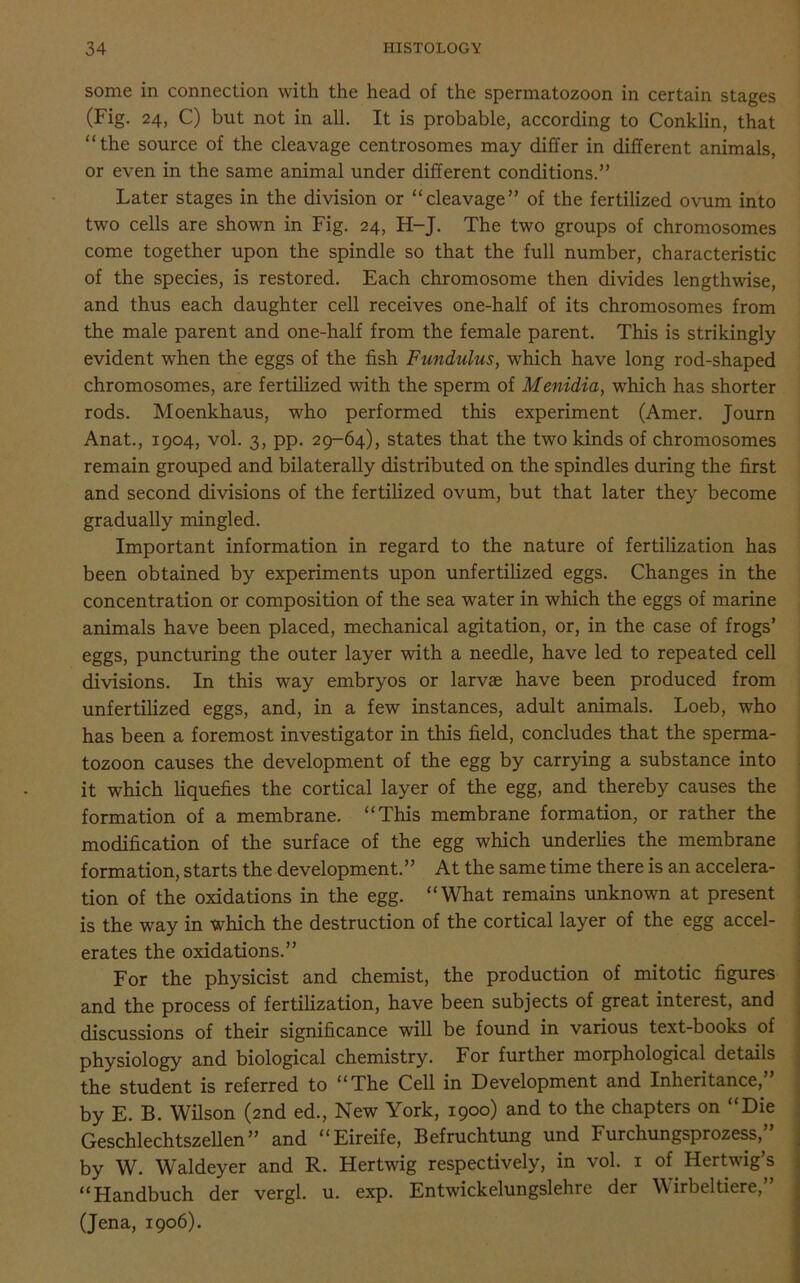 some in connection with the head of the spermatozoon in certain stages (Fig. 24, C) but not in all. It is probable, according to Conklin, that “the source of the cleavage centrosomes may differ in different animals, or even in the same animal under different conditions.” Later stages in the division or “cleavage” of the fertilized ovum into two cells are shown in Fig. 24, H-J. The two groups of chromosomes come together upon the spindle so that the full number, characteristic of the species, is restored. Each chromosome then divides lengthwise, and thus each daughter cell receives one-half of its chromosomes from the male parent and one-half from the female parent. This is strikingly evident when the eggs of the fish Fundulus, which have long rod-shaped chromosomes, are fertilized with the sperm of Menidia, which has shorter rods. Moenkhaus, who performed this experiment (Amer. Journ Anat., 1904, vol. 3, pp. 29-64), states that the two kinds of chromosomes remain grouped and bilaterally distributed on the spindles during the first and second divisions of the fertilized ovum, but that later they become gradually mingled. Important information in regard to the nature of fertilization has been obtained by experiments upon unfertilized eggs. Changes in the concentration or composition of the sea water in which the eggs of marine animals have been placed, mechanical agitation, or, in the case of frogs’ eggs, puncturing the outer layer with a needle, have led to repeated cell divisions. In this way embryos or larvae have been produced from unfertilized eggs, and, in a few instances, adult animals. Loeb, who has been a foremost investigator in this field, concludes that the sperma- tozoon causes the development of the egg by carrying a substance into it which liquefies the cortical layer of the egg, and thereby causes the formation of a membrane. “This membrane formation, or rather the modification of the surface of the egg which underlies the membrane formation, starts the development.” At the same time there is an accelera- tion of the oxidations in the egg. “What remains unknown at present is the way in which the destruction of the cortical layer of the egg accel- erates the oxidations.” For the physicist and chemist, the production of mitotic figures and the process of fertilization, have been subjects of great interest, and discussions of their significance will be found in various text-books of physiology and biological chemistry. For further morphological details the student is referred to “The Cell in Development and Inheritance,” by E. B. Wilson (2nd ed., New York, 1900) and to the chapters on “Die Geschlechtszellen” and “Eireife, Befruchtung und Furchungsprozess,” by W. Waldeyer and R. Hertwig respectively, in vol. 1 of Hertwig’s “Handbuch der vergl. u. exp. Entwickelungslehre der \\ irbeltiere,” (Jena, 1906).