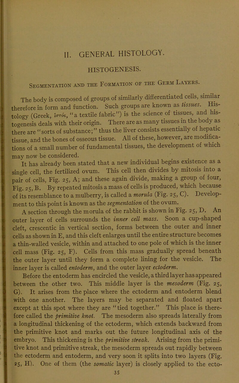 II. GENERAL HISTOLOGY. HISTOGENESIS. Segmentation and the Formation oe the Germ Layers. The body is composed of groups of similarly differentiated cells, similar therefore in form and function. Such groups are known as tissues. His- tology (Greek, for*, “a textile fabric”) is the science of tissues, and his- togenesis deals with their origin. There are as many tissues in the body as there are “sorts of substance;” thus the liver consists essentially of hepatic tissue, and the bones of osseous tissue. All of these, however, are modifica- tions of a small number of fundamental tissues, the development of which may now be considered. It has already been stated that a new individual begins existence as a single cell, the fertilized ovum. This cell then divides by mitosis into a pair of cells, Fig. 25, A; and these again divide, making a group of four, Fig. 25, B. By repeated mitosis a mass of cells is produced, which because of its resemblance to a mulberry, is called a morula (Fig. 25, C). Develop- ment to this point is known as the segmentation of the ovum. A section through the morula of the rabbit is shown in Fig. 25, D. An outer layer of cells surrounds the inner cell mass. Soon a cup-shaped cleft, crescentic in vertical section, forms between the outer and inner cells as shown in E, and this cleft enlarges until the entire structure becomes a thin-walled vesicle, within and attached to one pole of which is the inner cell mass (Fig. 25, F). Cells from this mass gradually spread beneath the outer layer until they form a complete lining for the vesicle. The inner layer is called entoderm, and the outer layer ectoderm. Before the entoderm has encircled the vesicle, a third layer has appeared between the other two. This middle layer is the mesoderm (Fig. 25, G). It arises from the place where the ectoderm and entoderm blend with one another. The layers may be separated and floated apart except at this spot where they are “tied together.” This place is there- fore called the primitive knot. The mesoderm also spreads laterally from a longitudinal thickening of the ectoderm, which extends backward from the primitive knot and marks out the future longitudinal axis of the embryo. This thickening is the primitive streak. Arising from the primi- tive knot and primitive streak, the mesoderm spreads out rapidly between the ectoderm and entoderm, and very soon it splits into two layers (Fig. 25, H). One of them (the somatic layer) is closely applied to the ecto-