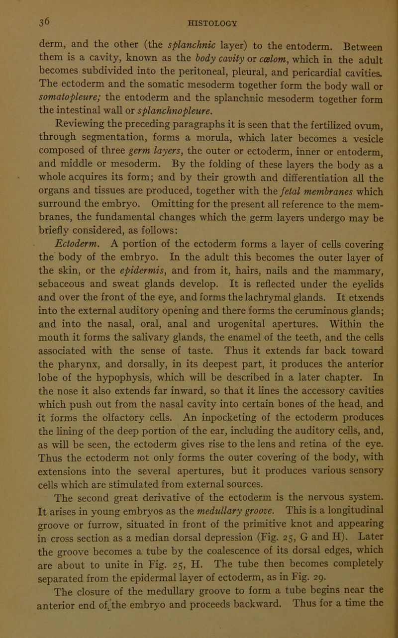 derm, and the other (the splanchnic layer) to the entoderm. Between them is a cavity, known as the body cavity or coelom, which in the adult becomes subdivided into the peritoneal, pleural, and pericardial cavities. The ectoderm and the somatic mesoderm together form the body wall or somatopleure; the entoderm and the splanchnic mesoderm together form the intestinal wall or splanchnopleure. Reviewing the preceding paragraphs it is seen that the fertilized ovum, through segmentation, forms a morula, which later becomes a vesicle composed of three germ layers, the outer or ectoderm, inner or entoderm, and middle or mesoderm. By the folding of these layers the body as a whole acquires its form; and by their growth and differentiation all the organs and tissues are produced, together with the fetal membranes which surround the embryo. Omitting for the present all reference to the mem- branes, the fundamental changes which the germ layers undergo may be briefly considered, as follows: Ectoderm. A portion of the ectoderm forms a layer of cells covering the body of the embryo. In the adult this becomes the outer layer of the skin, or the epidermis, and from it, hairs, nails and the mammary, sebaceous and sweat glands develop. It is reflected under the eyelids and over the front of the eye, and forms the lachrymal glands. It etxends into the external auditory opening and there forms the ceruminous glands; and into the nasal, oral, anal and urogenital apertures. Within the mouth it forms the salivary glands, the enamel of the teeth, and the cells associated with the sense of taste. Thus it extends far back toward the pharynx, and dorsally, in its deepest part, it produces the anterior lobe of the hypophysis, which will be described in a later chapter. In the nose it also extends far inward, so that it lines the accessory cavities which push out from the nasal cavity into certain bones of the head, and it forms the olfactory cells. An inpocketing of the ectoderm produces the lining of the deep portion of the ear, including the auditory cells, and, as will be seen, the ectoderm gives rise to the lens and retina of the eye. Thus the ectoderm not only forms the outer covering of the body, with extensions into the several apertures, but it produces various sensory cells which are stimulated from external sources. The second great derivative of the ectoderm is the nervous system. It arises in young embryos as the medullary groove. This is a longitudinal groove or furrow, situated in front of the primitive knot and appearing in cross section as a median dorsal depression (Fig. 25, G and H). Later the groove becomes a tube by the coalescence of its dorsal edges, which are about to unite in Fig. 25, H. The tube then becomes completely separated from the epidermal layer of ectoderm, as in Fig. 29. The closure of the medullary groove to form a tube begins near the anterior end of. the embryo and proceeds backward. Thus for a time the